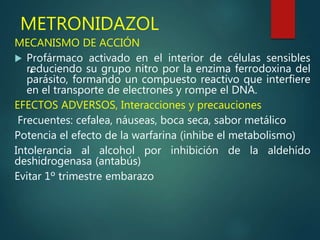 METRONIDAZOL
MECANISMO DE ACCIÓN
 Profármaco activado en el interior de células sensibles
reduciendo su grupo nitro por la enzima ferrodoxina del
parásito, formando un compuesto reactivo que interfiere
en el transporte de electrones y rompe el DNA.
EFECTOS ADVERSOS, Interacciones y precauciones
Frecuentes: cefalea, náuseas, boca seca, sabor metálico
Potencia el efecto de la warfarina (inhibe el metabolismo)
Intolerancia al alcohol por inhibición de la aldehído
deshidrogenasa (antabús)
Evitar 1º trimestre embarazo
•
 