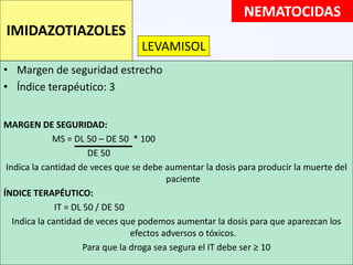 • Margen de seguridad estrecho
• Índice terapéutico: 3
MARGEN DE SEGURIDAD:
MS = DL 50 – DE 50 * 100
DE 50
Indica la cantidad de veces que se debe aumentar la dosis para producir la muerte del
paciente
ÍNDICE TERAPÉUTICO:
IT = DL 50 / DE 50
Indica la cantidad de veces que podemos aumentar la dosis para que aparezcan los
efectos adversos o tóxicos.
Para que la droga sea segura el IT debe ser ≥ 10
NEMATOCIDAS
IMIDAZOTIAZOLES
LEVAMISOL
 