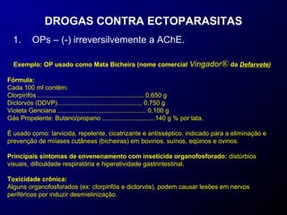 DROGAS CONTRA ECTOPARASITAS 
1. OPs – (-) irreversilvemente a AChE. 
Exemplo: OP usado como Mata Bicheira (nome comercial Vingador® da Defarvete) 
Fórmula: 
Cada 100 ml contém: 
Clorpirifós ............................................................ 0,650 g 
Diclorvós (DDVP)................................................ 0,750 g 
Violeta Genciana .................................................. 0,100 g 
Gás Propelente: Butano/propano ..............................140 g % por lata. 
É usado como: larvicida, repelente, cicatrizante e antisséptico, indicado para a eliminação e 
prevenção de miíases cutâneas (bicheiras) em bovinos, suínos, eqüinos e ovinos. 
Principais sintomas de envenenamento com inseticida organofosforado: distúrbios 
visuais, dificuldade respiratória e hiperatividade gastrintestinal. 
Toxicidade crônica: 
Alguns organofosforados (ex: clorpirifós e diclorvós), podem causar lesões em nervos 
periféricos por induzir desmielinização. 
 