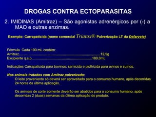 DROGAS CONTRA ECTOPARASITAS 
2. IMIDINAS (Amitraz) – São agonistas adrenérgicos por (-) a 
MAO e outras enzimas. 
Exemplo: Carrapaticida (nome comercial Triatox® Pulverização LT da Defarvete) 
Fórmula Cada 100 mL contém: 
Amitraz.....................................................................................12,5g 
Excipiente q.s.p...............................................................100,0mL 
Indicações Carrapaticida para bovinos; sarnicida e piolhicida para ovinos e suínos. 
Nos animais tratados com Amitraz pulverizado: 
O leite proveniente só deverá ser aproveitado para o consumo humano, após decorridas 
24 horas da última aplicação. 
Os animais de corte somente deverão ser abatidos para o consumo humano, após 
decorridas 2 (duas) semanas da última aplicação do produto. 
 