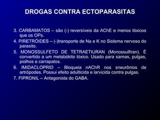 DROGAS CONTRA ECTOPARASITAS 
3. CARBAMATOS – são (-) reversíveis da AChE e menos tóxicos 
que os OPs. 
4. PIRETRÓIDES – (-)transporte de Na e K no Sistema nervoso do 
parasito. 
5. MONOSSULFETO DE TETRAETIURAN (Monossulfiran). É 
convertido a um metabókito tóxico. Usado para sarnas, pulgas, 
piolhos e carrapatos. 
6. IMIDACLOPRID – Bloqueia nAChR nos sneurônios de 
artrópodes. Possui efeito adulticida e larvicida contra pulgas. 
7. FIPRONIL – Antagonista do GABA. 
 