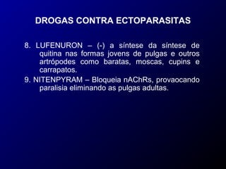 DROGAS CONTRA ECTOPARASITAS 
8. LUFENURON – (-) a síntese da síntese de 
quitina nas formas jovens de pulgas e outros 
artrópodes como baratas, moscas, cupins e 
carrapatos. 
9. NITENPYRAM – Bloqueia nAChRs, provaocando 
paralisia eliminando as pulgas adultas. 
