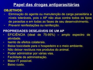 Papel das drogas antiparasitárias 
OBJETIVOS: 
- Eliminação do agente ou manutenção de carga parasitária a 
níveis toleráveis, pois o AP não atua contra todos os tipos 
de parasitas e em todas as fases de seu desenvolvimento. 
- Prevenir reinfestações ou reinfecção. 
PROPRIEDADES DESEJÁVEIS DE UM AP 
- EFICIÊNCIA (ideal de 75-95%) – amplo espectro de 
atividade. 
- Isento de efeitos colaterais. 
- Baixa toxicidade para o hospedeiro e o meio ambiente. 
- Não deixar resíduos nos produtos do animal. 
- Poder administrar por várias vias. 
- Facilidade de administração. 
- Maior IT possível. 
- Baixo custo. 
 