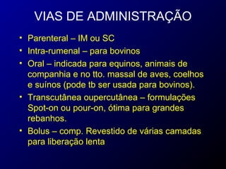 VIAS DE ADMINISTRAÇÃO 
• Parenteral – IM ou SC 
• Intra-rumenal – para bovinos 
• Oral – indicada para equinos, animais de 
companhia e no tto. massal de aves, coelhos 
e suínos (pode tb ser usada para bovinos). 
• Transcutânea oupercutânea – formulações 
Spot-on ou pour-on, ótima para grandes 
rebanhos. 
• Bolus – comp. Revestido de várias camadas 
para liberação lenta 
 