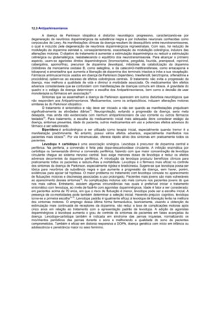 12.3 Antiparkinsonianos
A doença de Parkinson idiopática é distúrbio neurológico progressivo, caracterizando-se por
degeneração de neurônios dopaminérgicos da substância negra e por inclusões neuronais conhecidas como
corpúsculos de Lewy. As manifestações clínicas da doença resultam do desequilíbrio entre neurotransmissores,
o qual é induzido pela degeneração de neurônios dopaminérgicos nigroestriatais. Com isso, há redução de
modulação da dopamina estriatal e, conseqüentemente, exacerbação da modulação colinérgica, indutora das
alterações motoras. O objetivo de tratamento é aumentar a estimulação dopaminérgica ou reduzir a estimulação
colinérgica ou glutamatérgica, restabelecendo o equilíbrio dos neurotransmissores. Para alcançar o primeiro
aspecto, usam-se agonistas diretos dopaminérgicos (bromocriptina, pergolida, lisurida, pramipexol, ropinirol,
cabergolina, apomorfina), precursor de dopamina (levodopa), inibidores da catabolização da dopamina
(inibidores da monoamina oxidase B, como selegilina, e da catecol-O-metiltransferase, como entacapona e
tolcapona) e amantadina que aumenta a liberação de dopamina dos terminais intactos e inibe a sua recaptação.
Fármacos antimuscarínicos usados em doença de Parkinson (biperideno, triexifenidil, benztropina, orfenadrina e
prociclidina) opõem-se ao excesso de efeitos colinérgicos centrais. O tratamento não evita a progressão da
doença, mas melhora a qualidade de vida e diminui a morbidade associada. Os medicamentos têm efeitos
adversos consideráveis que se confundem com manifestações de doenças comuns em idosos. A gravidade do
quadro e o estágio da doença determinam a escolha dos Antiparkinsonianos, bem como a decisão de usar
monoterapia ou fármacos em associação72.
Sintomas que se assemelham à doença de Parkinson aparecem em outros distúrbios neurológicos que
não respondem aos Antiparkinsonianos. Medicamentos, como os antipsicóticos, induzem alterações motoras
similares às do Parkinson idiopático.
O tratamento é sintomático e não deve ser iniciado a não ser quando as manifestações prejudicam
significativamente as atividades diárias73. Neuroproteção, evitando a progressão da doença, seria meta
desejada, mas ainda não evidenciada com nenhum antiparkinsoniano de uso corrente ou outros fármacos
testados72. Para tratamento, a escolha do medicamento inicial mais adequado deve considerar estágio da
doença, sintomas presentes, idade do paciente, outros medicamentos em uso e potenciais efeitos adversos do
fármaco a ser selecionado.
Biperideno é anticolinérgico a ser utilizado como terapia inicial, especialmente quando tremor é a
manifestação predominante. No entanto, possui vários efeitos adversos, especialmente manifestos nos
pacientes mais idosos74. Por via intramuscular, oferece rápido alívio dos sintomas em praticamente todos os
pacientes.
Levodopa + carbidopa é uma associação sinérgica. Levodopa é precursor de dopamina central e
periférica. Na periferia, a conversão é feita pela dopa-descarboxilase circulante. A inibição enzimática por
carbidopa ou benserazida diminui a conversão periférica, fazendo com que maior concentração de levodopa
circulante chegue ao sistema nervoso central. Isso exige menores doses de levodopa e reduz os efeitos
adversos decorrentes da dopamina periférica. A introdução da levodopa produziu benefícios clínicos para
praticamente todos os pacientes e reduziu-lhes a mortalidade. Levodopa é o fármaco mais eficaz no controle
dos sintomas da doença de Parkinson, especialmente rigidez e bradicinesia. Sugere-se que levodopa possa ser
tóxica para neurônios da substância negra e que aumente a progressão da doença, sem haver, porém,
evidências para apoiar tal hipótese. O maior problema no tratamento com levodopa consiste no aparecimento
de flutuações motoras e discinesias associadas a uso prolongado. Pacientes mais jovens são mais vulneráveis
ao aparecimento desses sintomas75. As complicações motoras são mais comuns nos pacientes jovens do que
nos mais velhos. Entretanto, existem algumas circunstâncias nas quais é preferível iniciar o tratamento
sintomático com levodopa, ao invés de fazê-lo com agonistas dopaminérgicos. Idade é fator a ser considerado:
em pacientes acima de 70 anos, em que o risco de flutuação é menor, levodopa pode ser a escolha inicial. A
presença de co-morbidades pode também determinar a seleção inicial. Havendo prejuízo cognitivo, levodopa
torna-se a primeira escolha74,75. Levodopa padrão é igualmente eficaz à levodopa de liberação lenta na melhora
dos sintomas motores. O emprego dessa última forma farmacêutica, teoricamente, visando a obtenção de
estimulação mais continuada de receptores da dopamina, não reduz a taxa de complicações motoras após
cinco anos em relação ao tratamento com a apresentação padrão de levodopa. A adição de agonistas
dopaminérgicos à levodopa aumenta o grau de controle de sintomas de pacientes em fases avançadas da
doença. Levodopa-carbidopa também é indicada em síndrome das pernas inquietas, normalizando os
movimentos periódicos das pernas durante o sono e melhorando a qualidade do sono de pacientes
comprometidos. Também é eficaz em distonia responsiva a DOPA, doença genética com início em infância ou
adolescência e penetrância maior no sexo feminino.

 