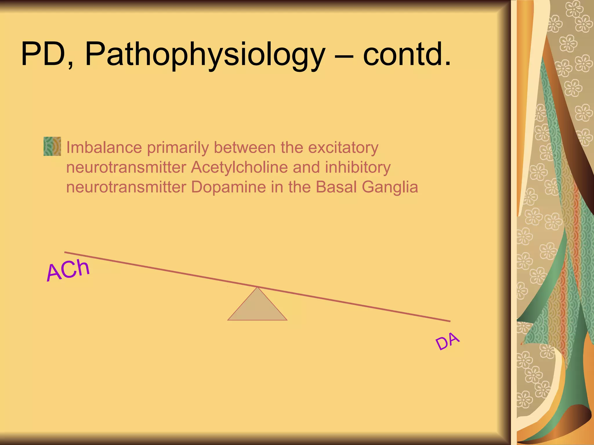 PD, Pathophysiology – contd.
Imbalance primarily between the excitatory
neurotransmitter Acetylcholine and inhibitory
neurotransmitter Dopamine in the Basal Ganglia
ACh
DA
 