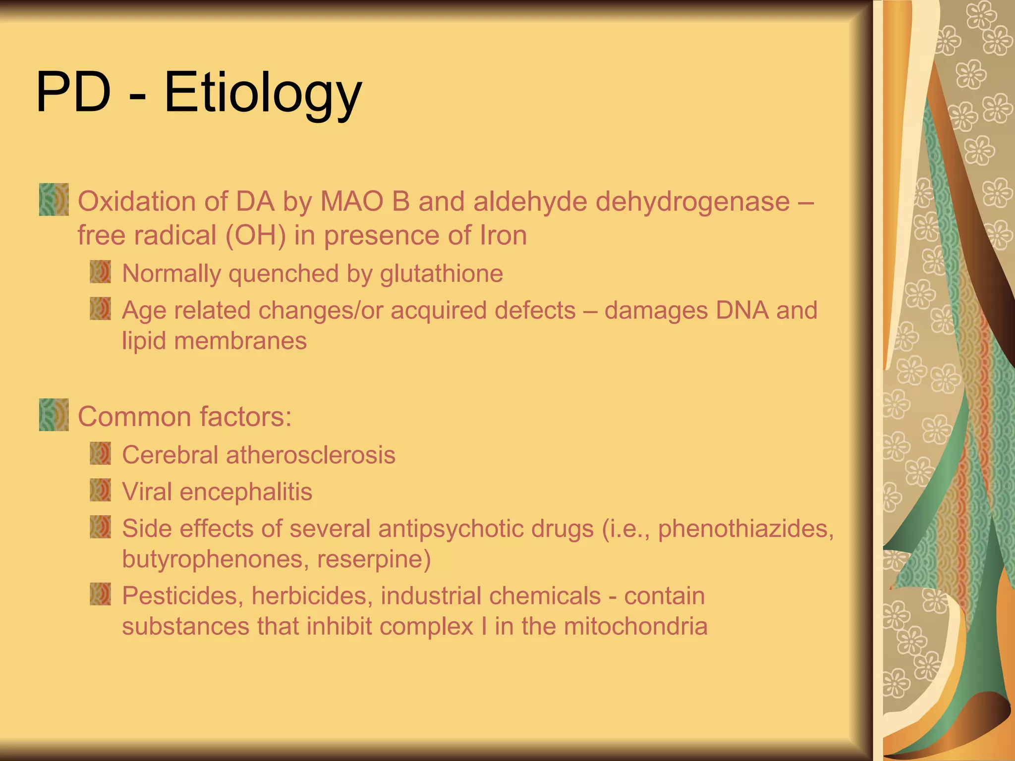 PD - Etiology
Oxidation of DA by MAO B and aldehyde dehydrogenase –
free radical (OH) in presence of Iron
Normally quenched by glutathione
Age related changes/or acquired defects – damages DNA and
lipid membranes
Common factors:
Cerebral atherosclerosis
Viral encephalitis
Side effects of several antipsychotic drugs (i.e., phenothiazides,
butyrophenones, reserpine)
Pesticides, herbicides, industrial chemicals - contain
substances that inhibit complex I in the mitochondria
 