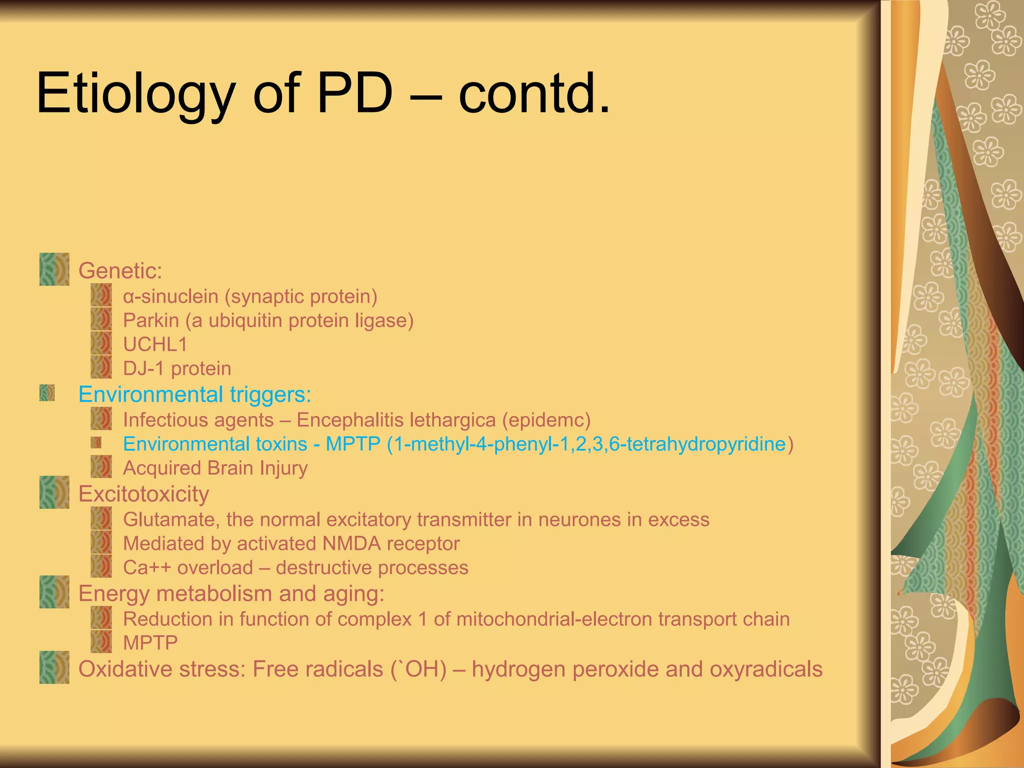 Etiology of PD – contd.
Genetic:
α-sinuclein (synaptic protein)
Parkin (a ubiquitin protein ligase)
UCHL1
DJ-1 protein
Environmental triggers:
Infectious agents – Encephalitis lethargica (epidemc)
Environmental toxins - MPTP (1-methyl-4-phenyl-1,2,3,6-tetrahydropyridine)
Acquired Brain Injury
Excitotoxicity
Glutamate, the normal excitatory transmitter in neurones in excess
Mediated by activated NMDA receptor
Ca++ overload – destructive processes
Energy metabolism and aging:
Reduction in function of complex 1 of mitochondrial-electron transport chain
MPTP
Oxidative stress: Free radicals (`OH) – hydrogen peroxide and oxyradicals
 