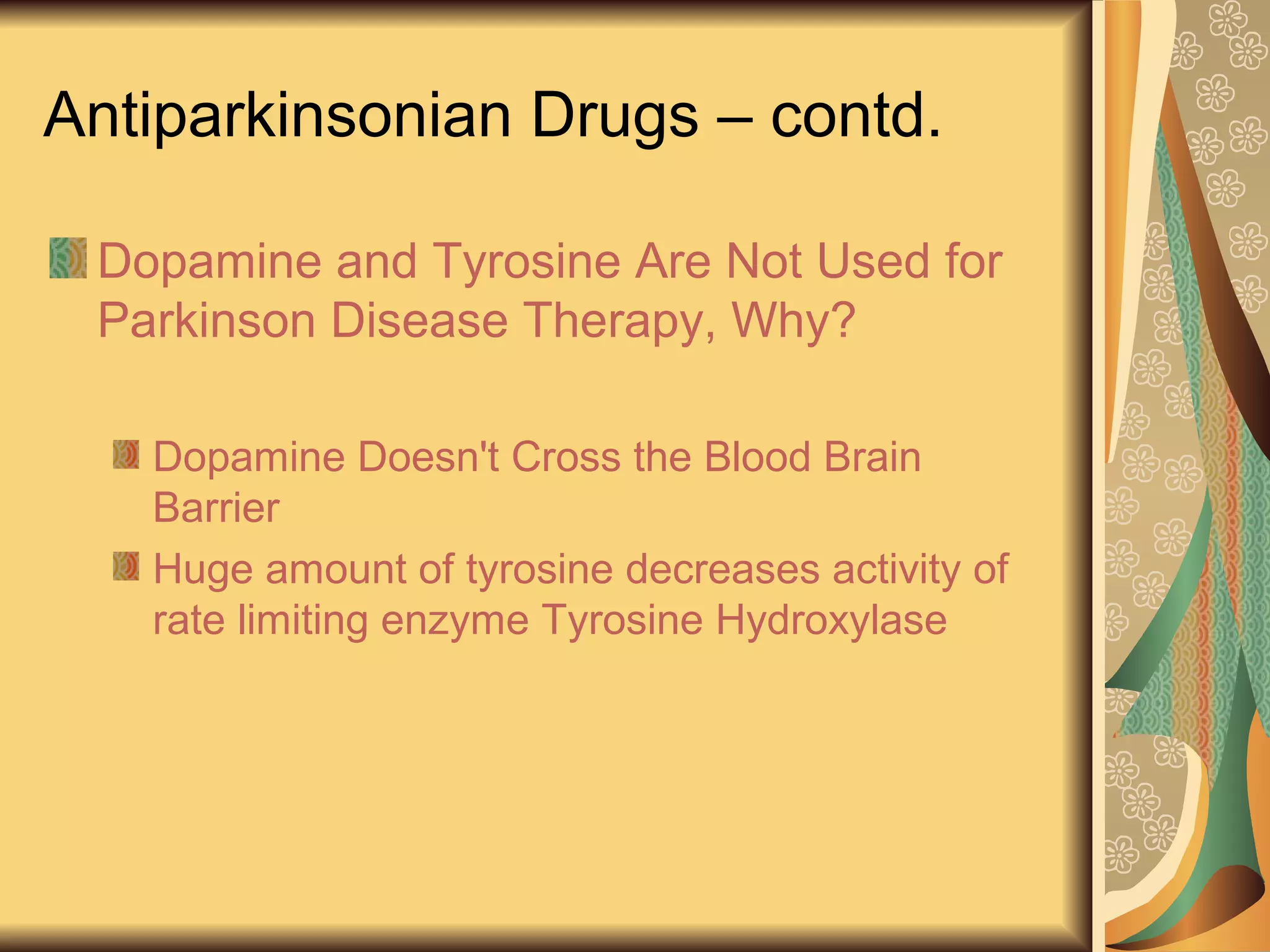 Antiparkinsonian Drugs – contd.
Dopamine and Tyrosine Are Not Used for
Parkinson Disease Therapy, Why?
Dopamine Doesn't Cross the Blood Brain
Barrier
Huge amount of tyrosine decreases activity of
rate limiting enzyme Tyrosine Hydroxylase
 