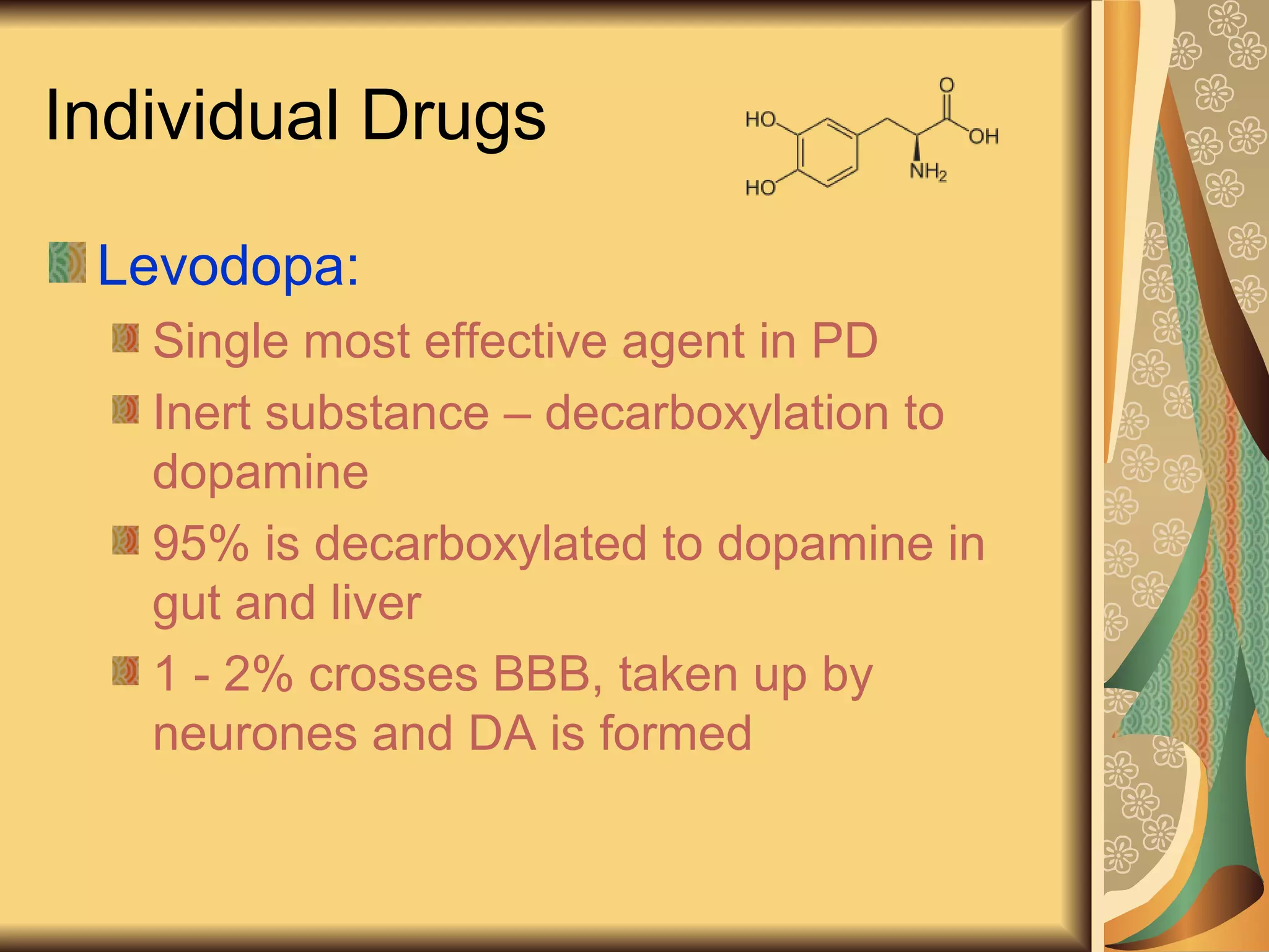 Individual Drugs
Levodopa:
Single most effective agent in PD
Inert substance – decarboxylation to
dopamine
95% is decarboxylated to dopamine in
gut and liver
1 - 2% crosses BBB, taken up by
neurones and DA is formed
 