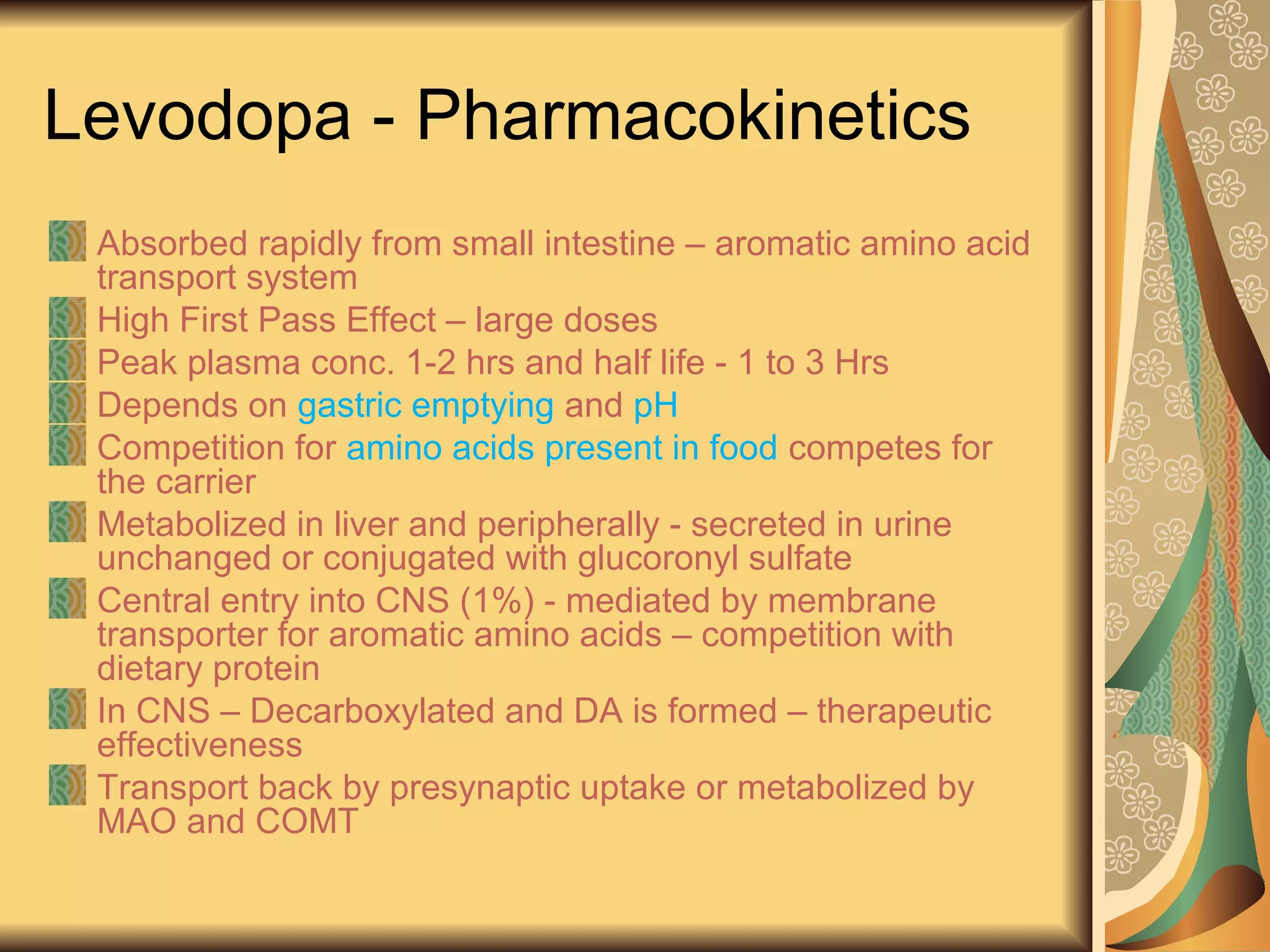 Levodopa - Pharmacokinetics
Absorbed rapidly from small intestine – aromatic amino acid
transport system
High First Pass Effect – large doses
Peak plasma conc. 1-2 hrs and half life - 1 to 3 Hrs
Depends on gastric emptying and pH
Competition for amino acids present in food competes for
the carrier
Metabolized in liver and peripherally - secreted in urine
unchanged or conjugated with glucoronyl sulfate
Central entry into CNS (1%) - mediated by membrane
transporter for aromatic amino acids – competition with
dietary protein
In CNS – Decarboxylated and DA is formed – therapeutic
effectiveness
Transport back by presynaptic uptake or metabolized by
MAO and COMT
 