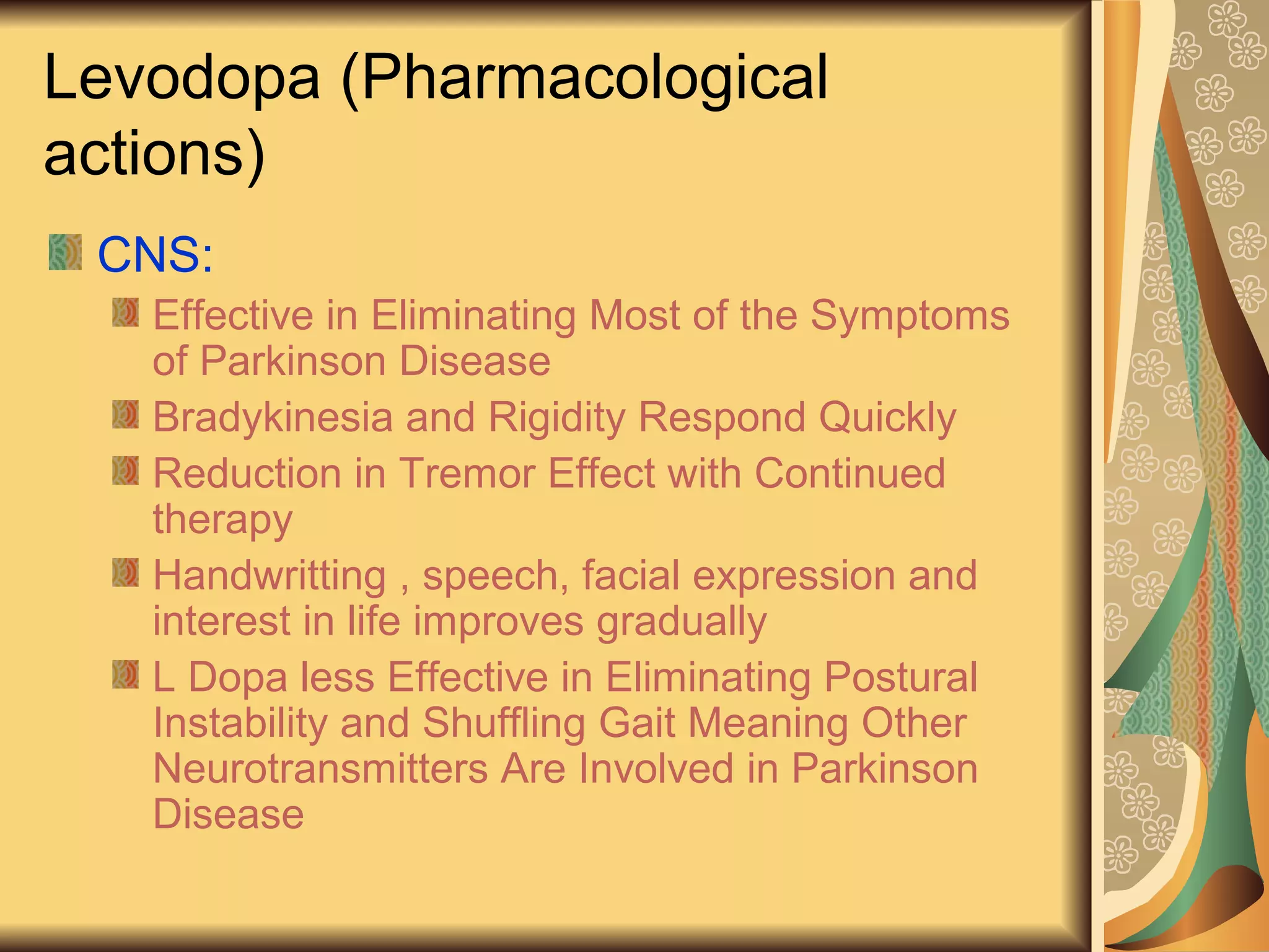 Levodopa (Pharmacological
actions)
CNS:
Effective in Eliminating Most of the Symptoms
of Parkinson Disease
Bradykinesia and Rigidity Respond Quickly
Reduction in Tremor Effect with Continued
therapy
Handwritting , speech, facial expression and
interest in life improves gradually
L Dopa less Effective in Eliminating Postural
Instability and Shuffling Gait Meaning Other
Neurotransmitters Are Involved in Parkinson
Disease
 