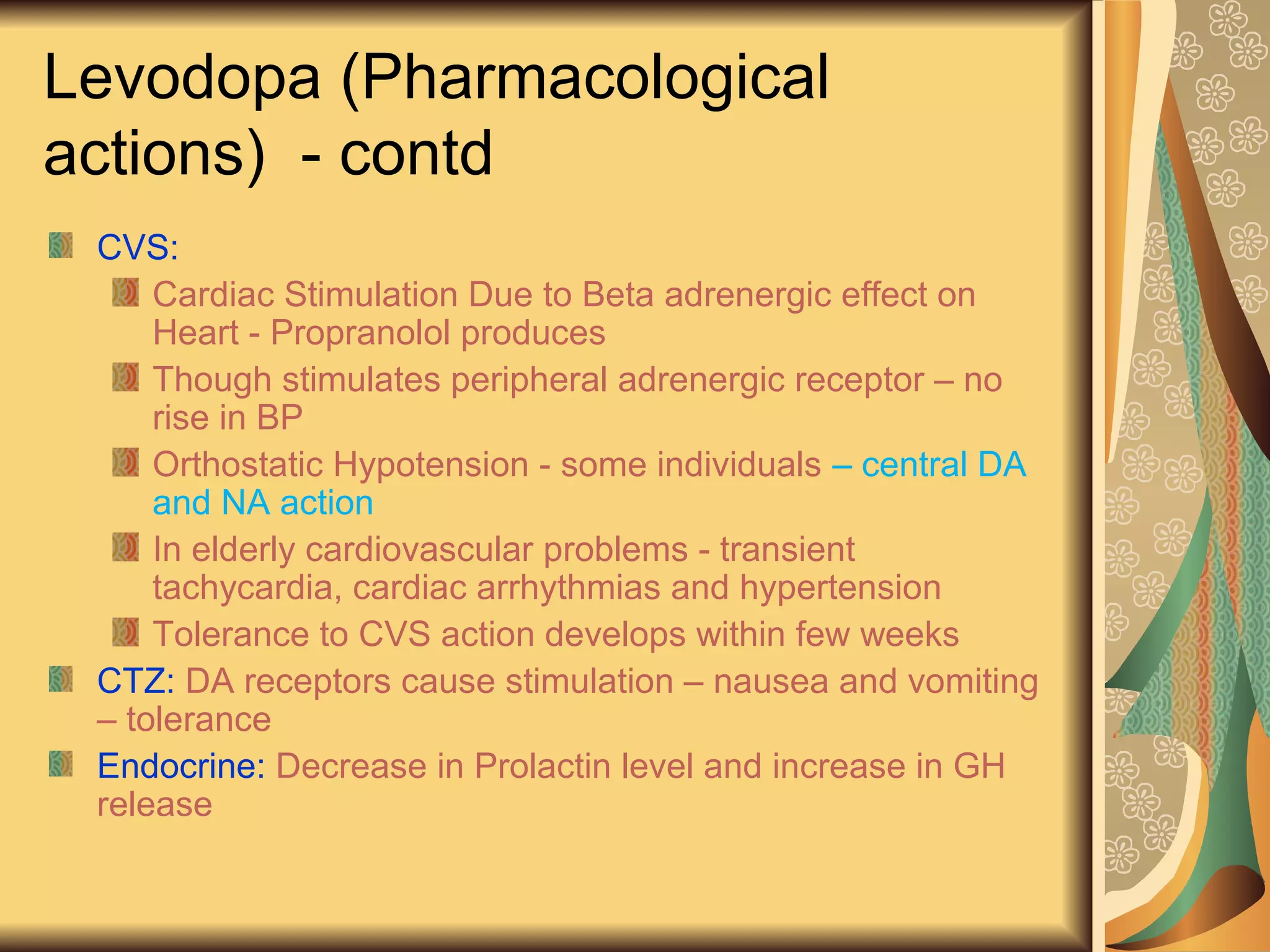 Levodopa (Pharmacological
actions) - contd
CVS:
Cardiac Stimulation Due to Beta adrenergic effect on
Heart - Propranolol produces
Though stimulates peripheral adrenergic receptor – no
rise in BP
Orthostatic Hypotension - some individuals – central DA
and NA action
In elderly cardiovascular problems - transient
tachycardia, cardiac arrhythmias and hypertension
Tolerance to CVS action develops within few weeks
CTZ: DA receptors cause stimulation – nausea and vomiting
– tolerance
Endocrine: Decrease in Prolactin level and increase in GH
release
 