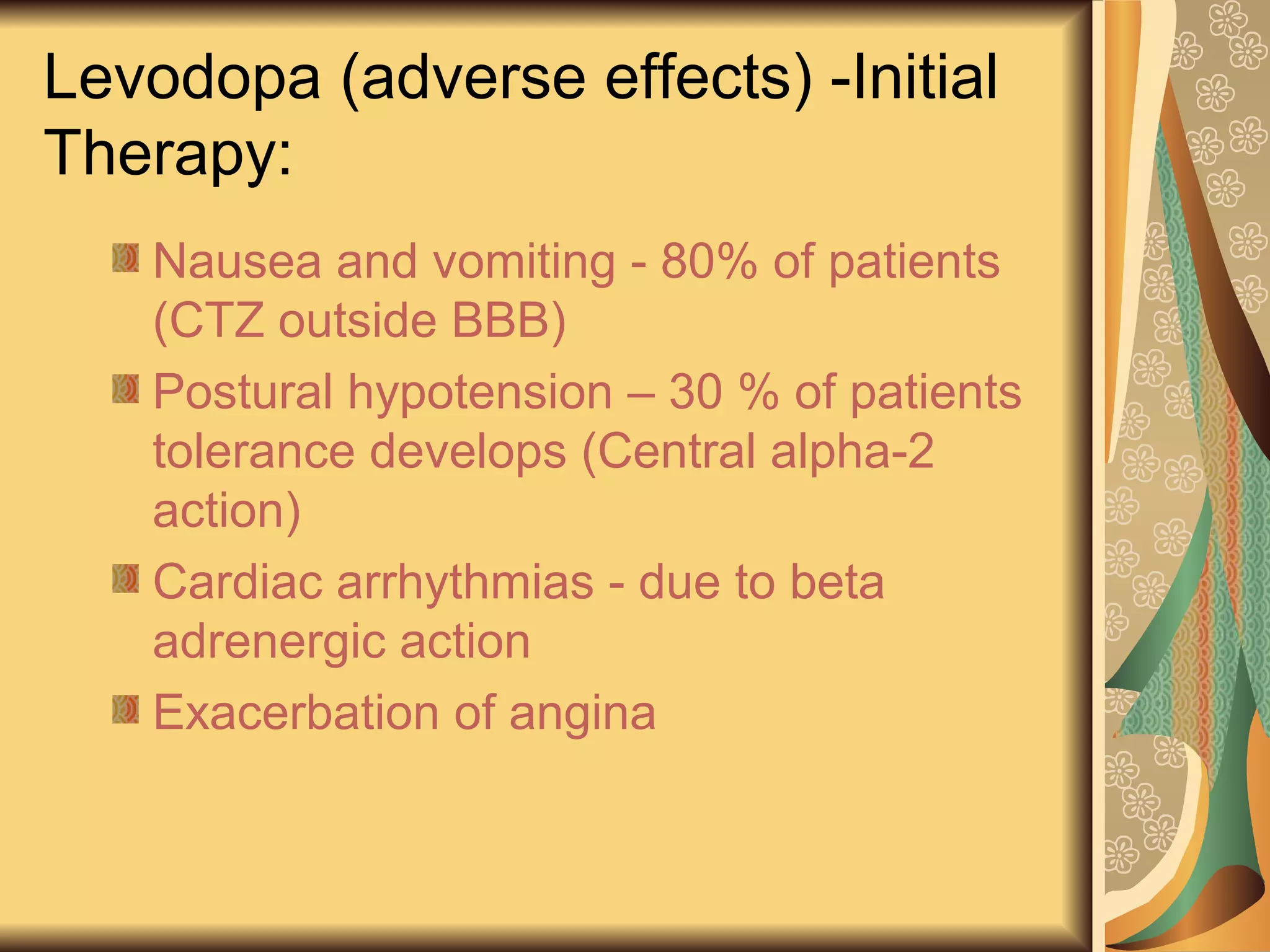 Levodopa (adverse effects) -Initial
Therapy:
Nausea and vomiting - 80% of patients
(CTZ outside BBB)
Postural hypotension – 30 % of patients
tolerance develops (Central alpha-2
action)
Cardiac arrhythmias - due to beta
adrenergic action
Exacerbation of angina
 