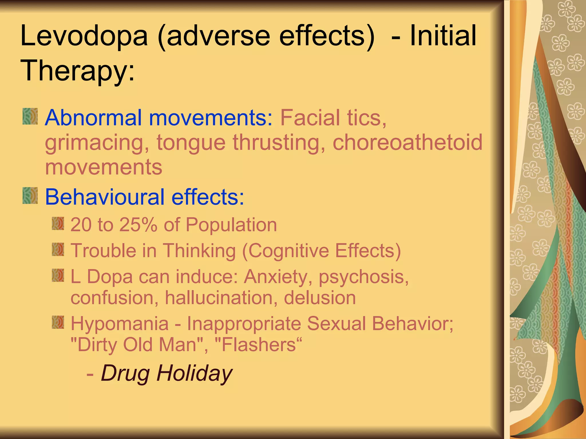 Levodopa (adverse effects) - Initial
Therapy:
Abnormal movements: Facial tics,
grimacing, tongue thrusting, choreoathetoid
movements
Behavioural effects:
20 to 25% of Population
Trouble in Thinking (Cognitive Effects)
L Dopa can induce: Anxiety, psychosis,
confusion, hallucination, delusion
Hypomania - Inappropriate Sexual Behavior;
"Dirty Old Man", "Flashers“
- Drug Holiday
 