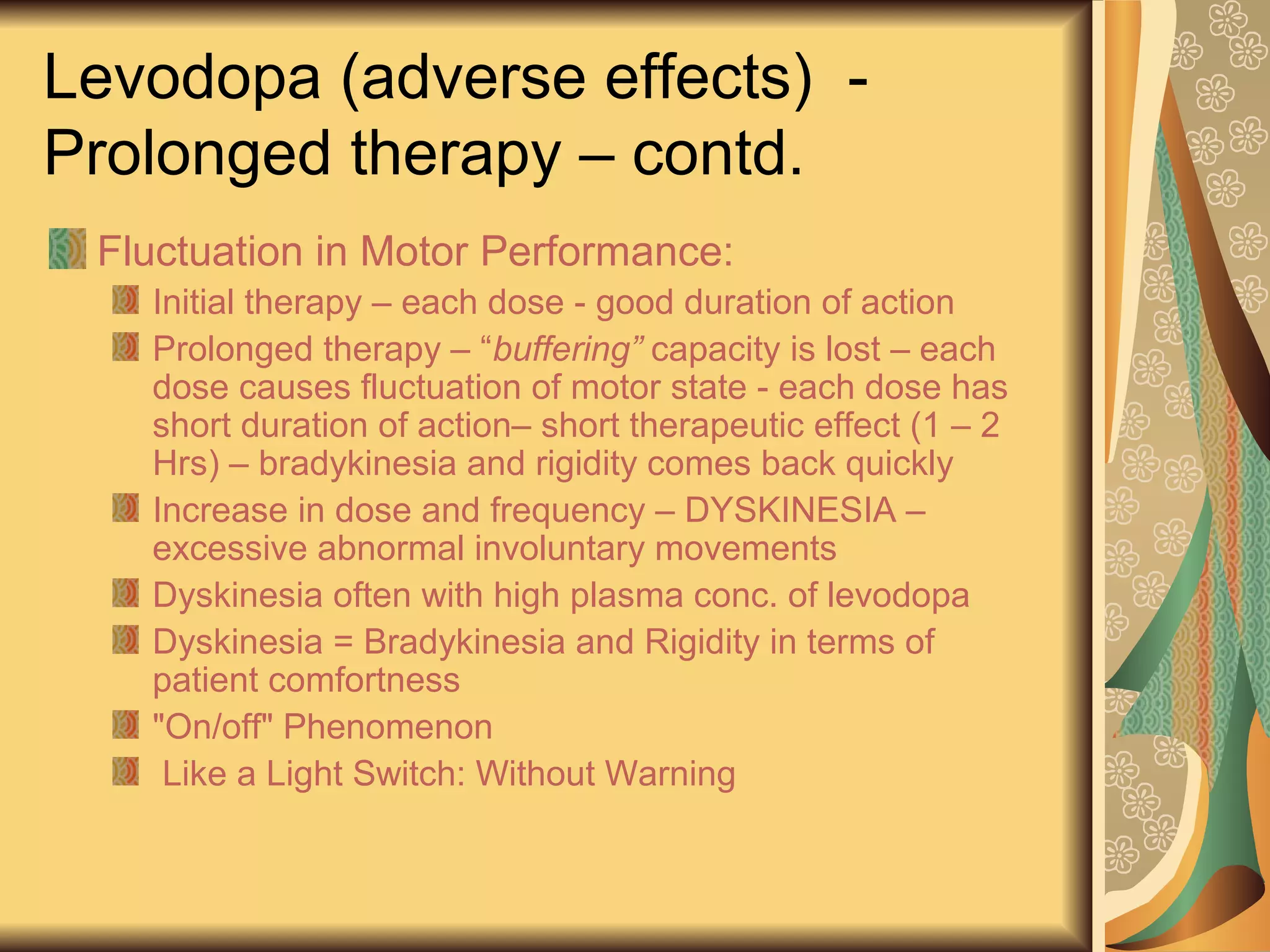 Levodopa (adverse effects) -
Prolonged therapy – contd.
Fluctuation in Motor Performance:
Initial therapy – each dose - good duration of action
Prolonged therapy – “buffering” capacity is lost – each
dose causes fluctuation of motor state - each dose has
short duration of action– short therapeutic effect (1 – 2
Hrs) – bradykinesia and rigidity comes back quickly
Increase in dose and frequency – DYSKINESIA –
excessive abnormal involuntary movements
Dyskinesia often with high plasma conc. of levodopa
Dyskinesia = Bradykinesia and Rigidity in terms of
patient comfortness
"On/off" Phenomenon
Like a Light Switch: Without Warning
 