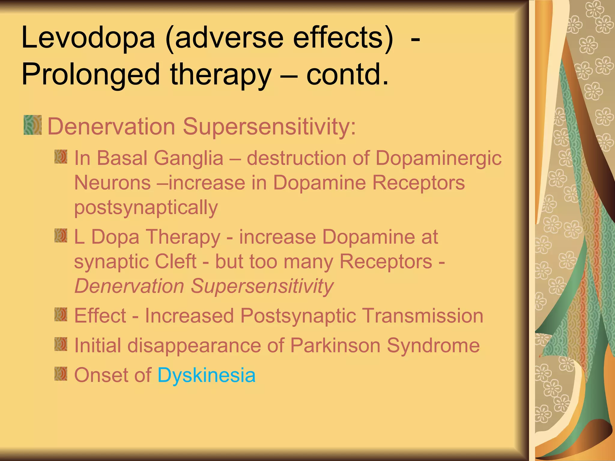 Levodopa (adverse effects) -
Prolonged therapy – contd.
Denervation Supersensitivity:
In Basal Ganglia – destruction of Dopaminergic
Neurons –increase in Dopamine Receptors
postsynaptically
L Dopa Therapy - increase Dopamine at
synaptic Cleft - but too many Receptors -
Denervation Supersensitivity
Effect - Increased Postsynaptic Transmission
Initial disappearance of Parkinson Syndrome
Onset of Dyskinesia
 
