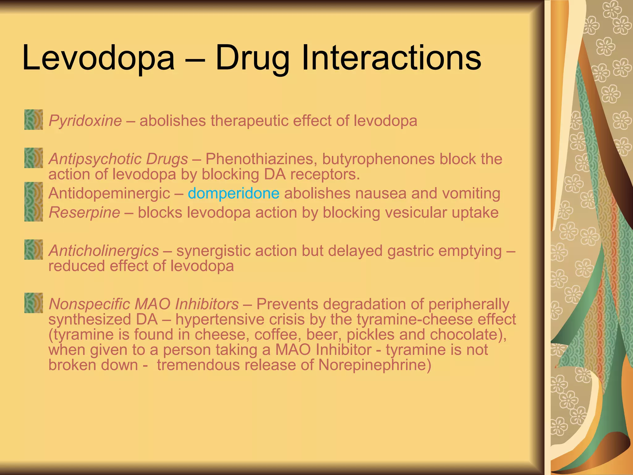 Levodopa – Drug Interactions
Pyridoxine – abolishes therapeutic effect of levodopa
Antipsychotic Drugs – Phenothiazines, butyrophenones block the
action of levodopa by blocking DA receptors.
Antidopeminergic – domperidone abolishes nausea and vomiting
Reserpine – blocks levodopa action by blocking vesicular uptake
Anticholinergics – synergistic action but delayed gastric emptying –
reduced effect of levodopa
Nonspecific MAO Inhibitors – Prevents degradation of peripherally
synthesized DA – hypertensive crisis by the tyramine-cheese effect
(tyramine is found in cheese, coffee, beer, pickles and chocolate),
when given to a person taking a MAO Inhibitor - tyramine is not
broken down - tremendous release of Norepinephrine)
 