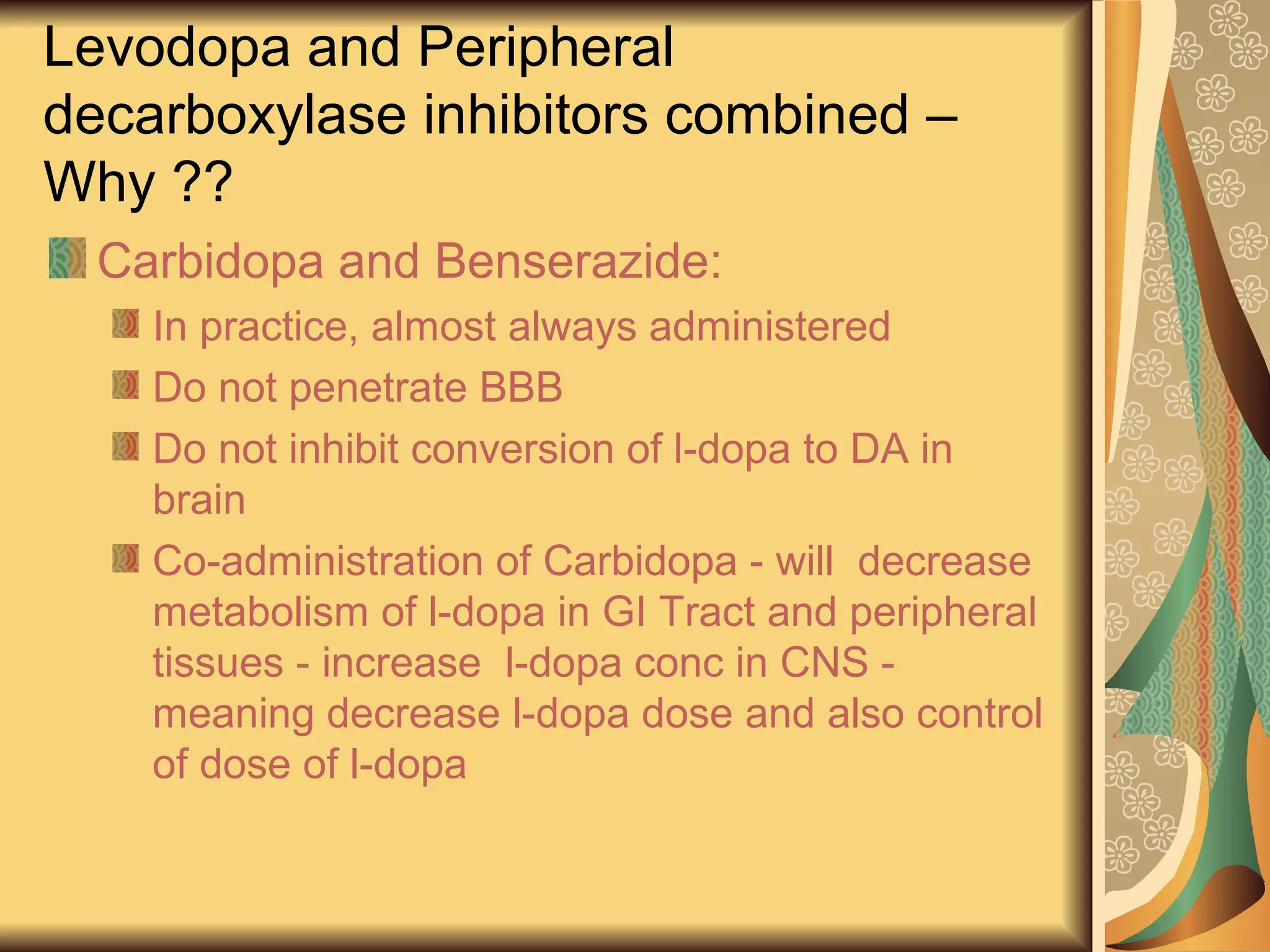Levodopa and Peripheral
decarboxylase inhibitors combined –
Why ??
Carbidopa and Benserazide:
In practice, almost always administered
Do not penetrate BBB
Do not inhibit conversion of l-dopa to DA in
brain
Co-administration of Carbidopa - will decrease
metabolism of l-dopa in GI Tract and peripheral
tissues - increase l-dopa conc in CNS -
meaning decrease l-dopa dose and also control
of dose of l-dopa
 