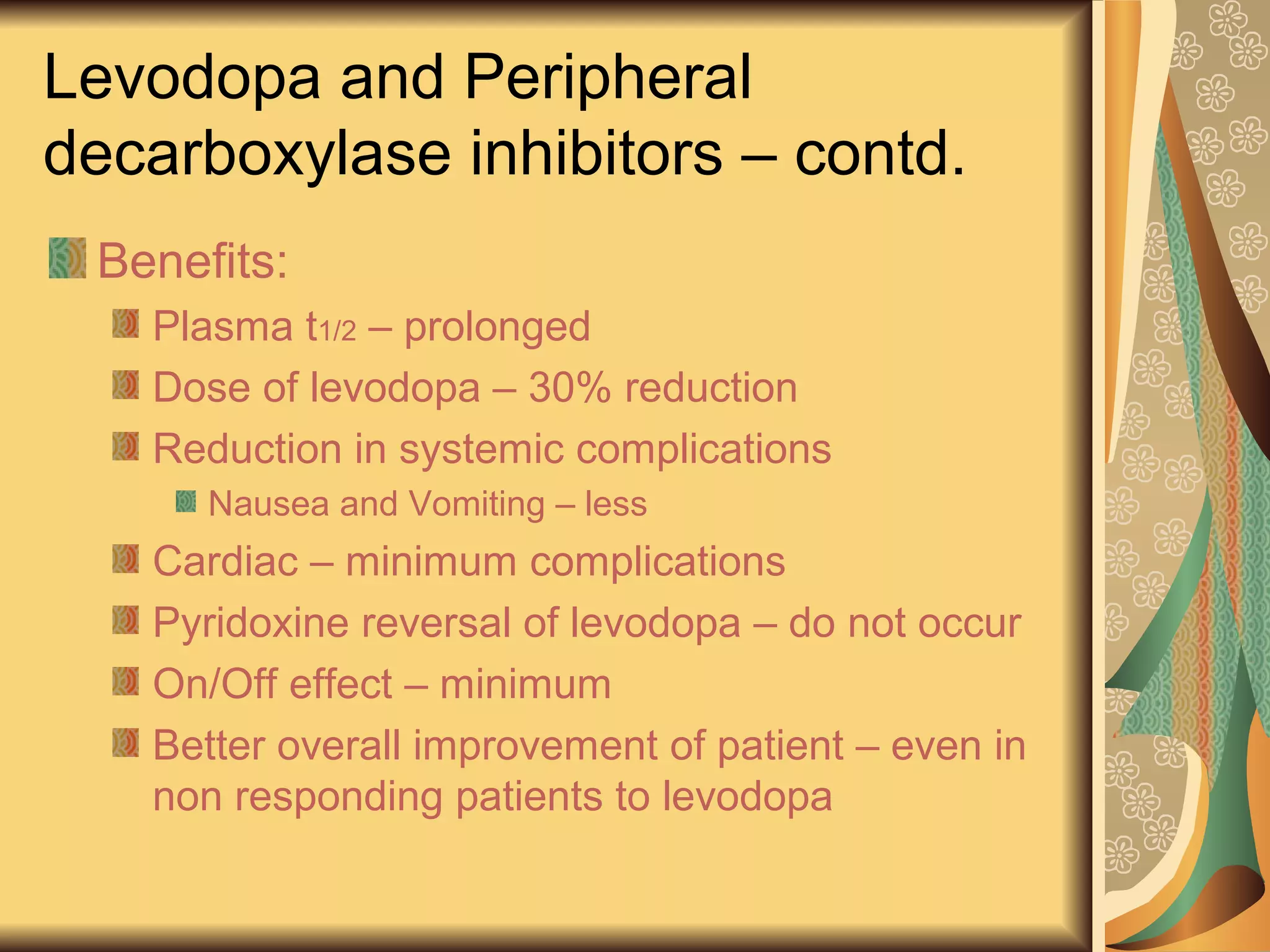 Levodopa and Peripheral
decarboxylase inhibitors – contd.
Benefits:
Plasma t1/2 – prolonged
Dose of levodopa – 30% reduction
Reduction in systemic complications
Nausea and Vomiting – less
Cardiac – minimum complications
Pyridoxine reversal of levodopa – do not occur
On/Off effect – minimum
Better overall improvement of patient – even in
non responding patients to levodopa
 