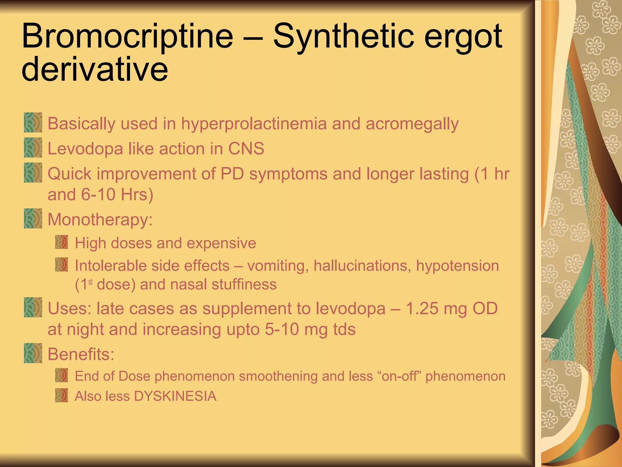 Bromocriptine – Synthetic ergot
derivative
Basically used in hyperprolactinemia and acromegally
Levodopa like action in CNS
Quick improvement of PD symptoms and longer lasting (1 hr
and 6-10 Hrs)
Monotherapy:
High doses and expensive
Intolerable side effects – vomiting, hallucinations, hypotension
(1st
dose) and nasal stuffiness
Uses: late cases as supplement to levodopa – 1.25 mg OD
at night and increasing upto 5-10 mg tds
Benefits:
End of Dose phenomenon smoothening and less “on-off” phenomenon
Also less DYSKINESIA
 