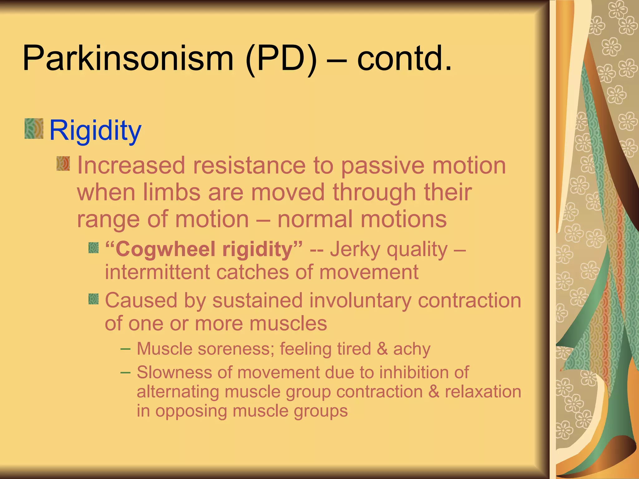 Parkinsonism (PD) – contd.
Rigidity
Increased resistance to passive motion
when limbs are moved through their
range of motion – normal motions
“Cogwheel rigidity” -- Jerky quality –
intermittent catches of movement
Caused by sustained involuntary contraction
of one or more muscles
– Muscle soreness; feeling tired & achy
– Slowness of movement due to inhibition of
alternating muscle group contraction & relaxation
in opposing muscle groups
 