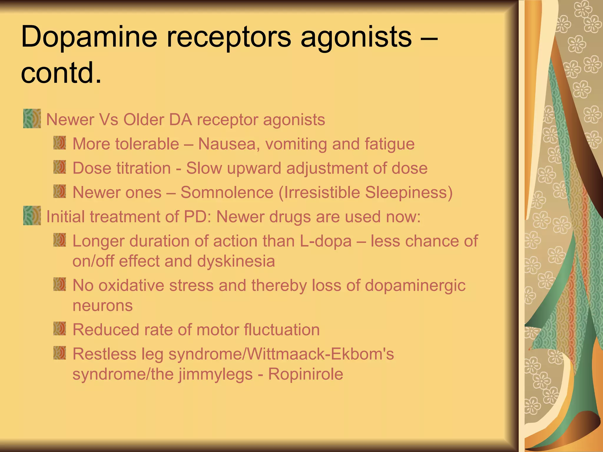 Dopamine receptors agonists –
contd.
Newer Vs Older DA receptor agonists
More tolerable – Nausea, vomiting and fatigue
Dose titration - Slow upward adjustment of dose
Newer ones – Somnolence (Irresistible Sleepiness)
Initial treatment of PD: Newer drugs are used now:
Longer duration of action than L-dopa – less chance of
on/off effect and dyskinesia
No oxidative stress and thereby loss of dopaminergic
neurons
Reduced rate of motor fluctuation
Restless leg syndrome/Wittmaack-Ekbom's
syndrome/the jimmylegs - Ropinirole
 