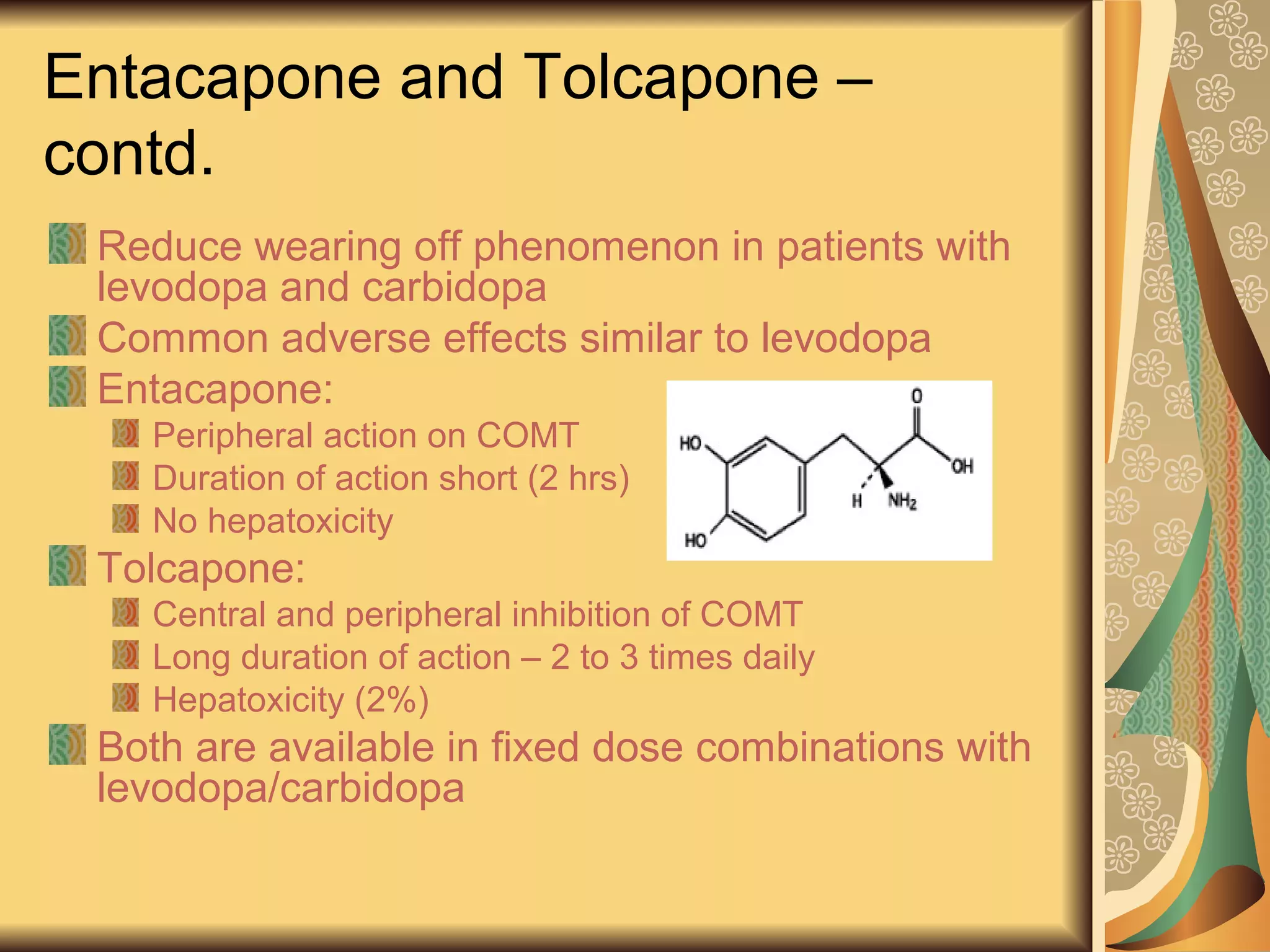 Entacapone and Tolcapone –
contd.
Reduce wearing off phenomenon in patients with
levodopa and carbidopa
Common adverse effects similar to levodopa
Entacapone:
Peripheral action on COMT
Duration of action short (2 hrs)
No hepatoxicity
Tolcapone:
Central and peripheral inhibition of COMT
Long duration of action – 2 to 3 times daily
Hepatoxicity (2%)
Both are available in fixed dose combinations with
levodopa/carbidopa
 
