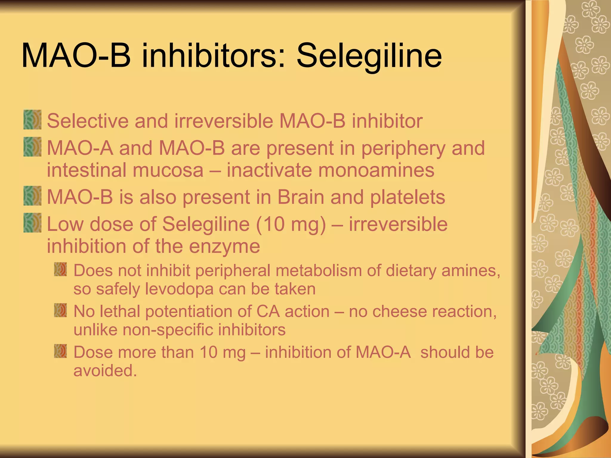MAO-B inhibitors: Selegiline
Selective and irreversible MAO-B inhibitor
MAO-A and MAO-B are present in periphery and
intestinal mucosa – inactivate monoamines
MAO-B is also present in Brain and platelets
Low dose of Selegiline (10 mg) – irreversible
inhibition of the enzyme
Does not inhibit peripheral metabolism of dietary amines,
so safely levodopa can be taken
No lethal potentiation of CA action – no cheese reaction,
unlike non-specific inhibitors
Dose more than 10 mg – inhibition of MAO-A should be
avoided.
 