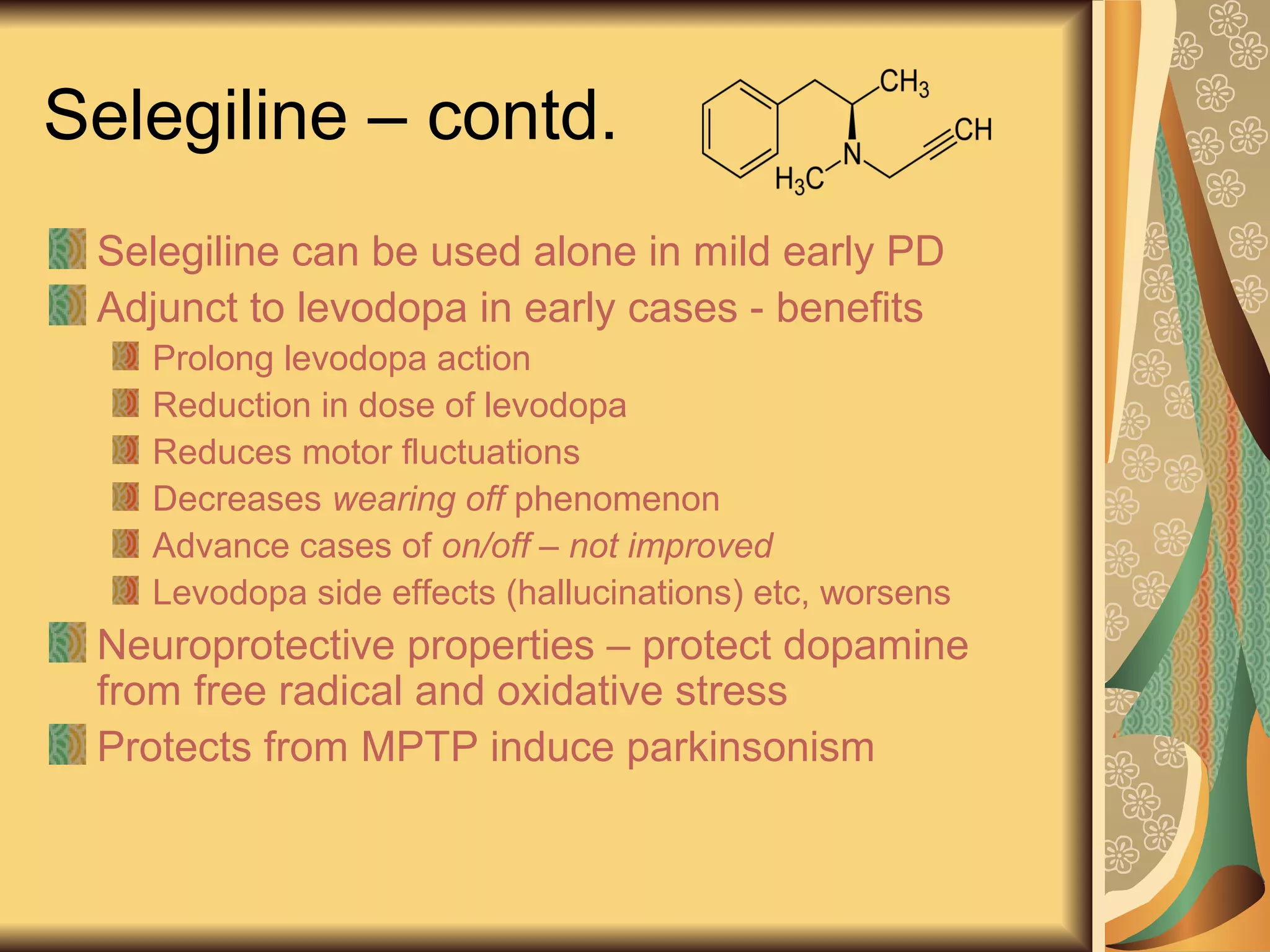 Selegiline – contd.
Selegiline can be used alone in mild early PD
Adjunct to levodopa in early cases - benefits
Prolong levodopa action
Reduction in dose of levodopa
Reduces motor fluctuations
Decreases wearing off phenomenon
Advance cases of on/off – not improved
Levodopa side effects (hallucinations) etc, worsens
Neuroprotective properties – protect dopamine
from free radical and oxidative stress
Protects from MPTP induce parkinsonism
 