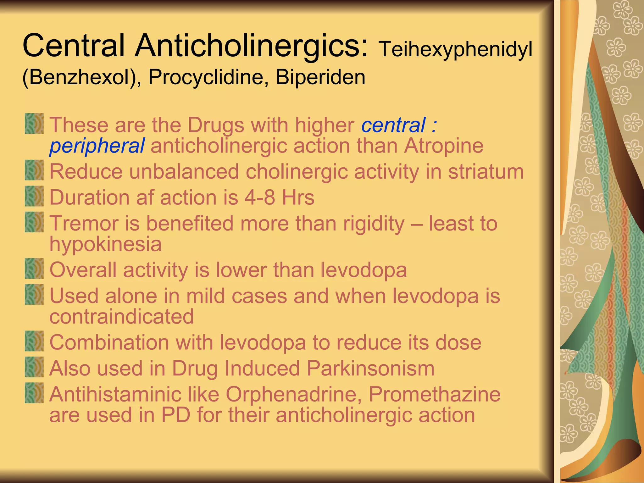 Central Anticholinergics: Teihexyphenidyl
(Benzhexol), Procyclidine, Biperiden
These are the Drugs with higher central :
peripheral anticholinergic action than Atropine
Reduce unbalanced cholinergic activity in striatum
Duration af action is 4-8 Hrs
Tremor is benefited more than rigidity – least to
hypokinesia
Overall activity is lower than levodopa
Used alone in mild cases and when levodopa is
contraindicated
Combination with levodopa to reduce its dose
Also used in Drug Induced Parkinsonism
Antihistaminic like Orphenadrine, Promethazine
are used in PD for their anticholinergic action
 