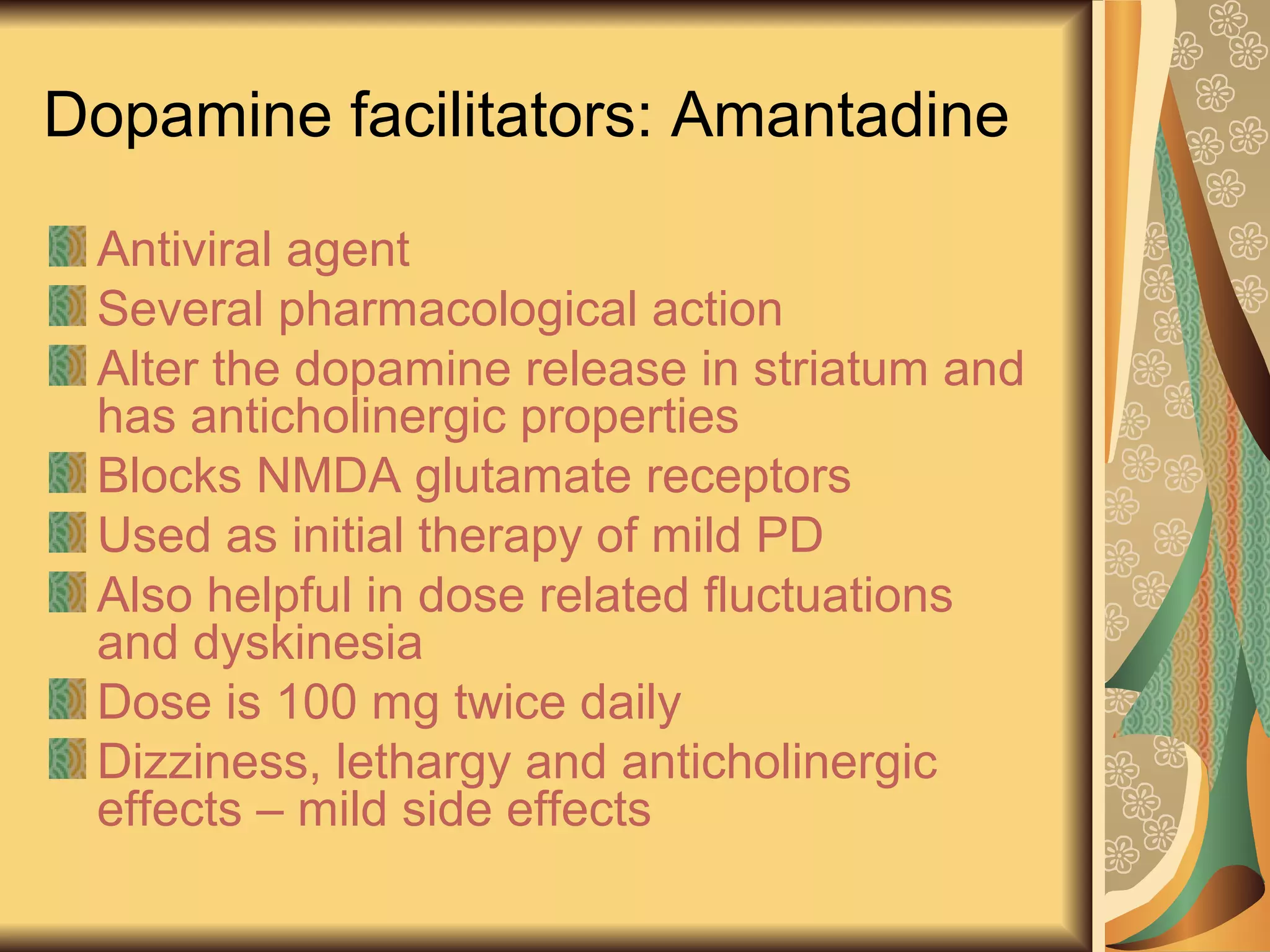 Dopamine facilitators: Amantadine
Antiviral agent
Several pharmacological action
Alter the dopamine release in striatum and
has anticholinergic properties
Blocks NMDA glutamate receptors
Used as initial therapy of mild PD
Also helpful in dose related fluctuations
and dyskinesia
Dose is 100 mg twice daily
Dizziness, lethargy and anticholinergic
effects – mild side effects
 