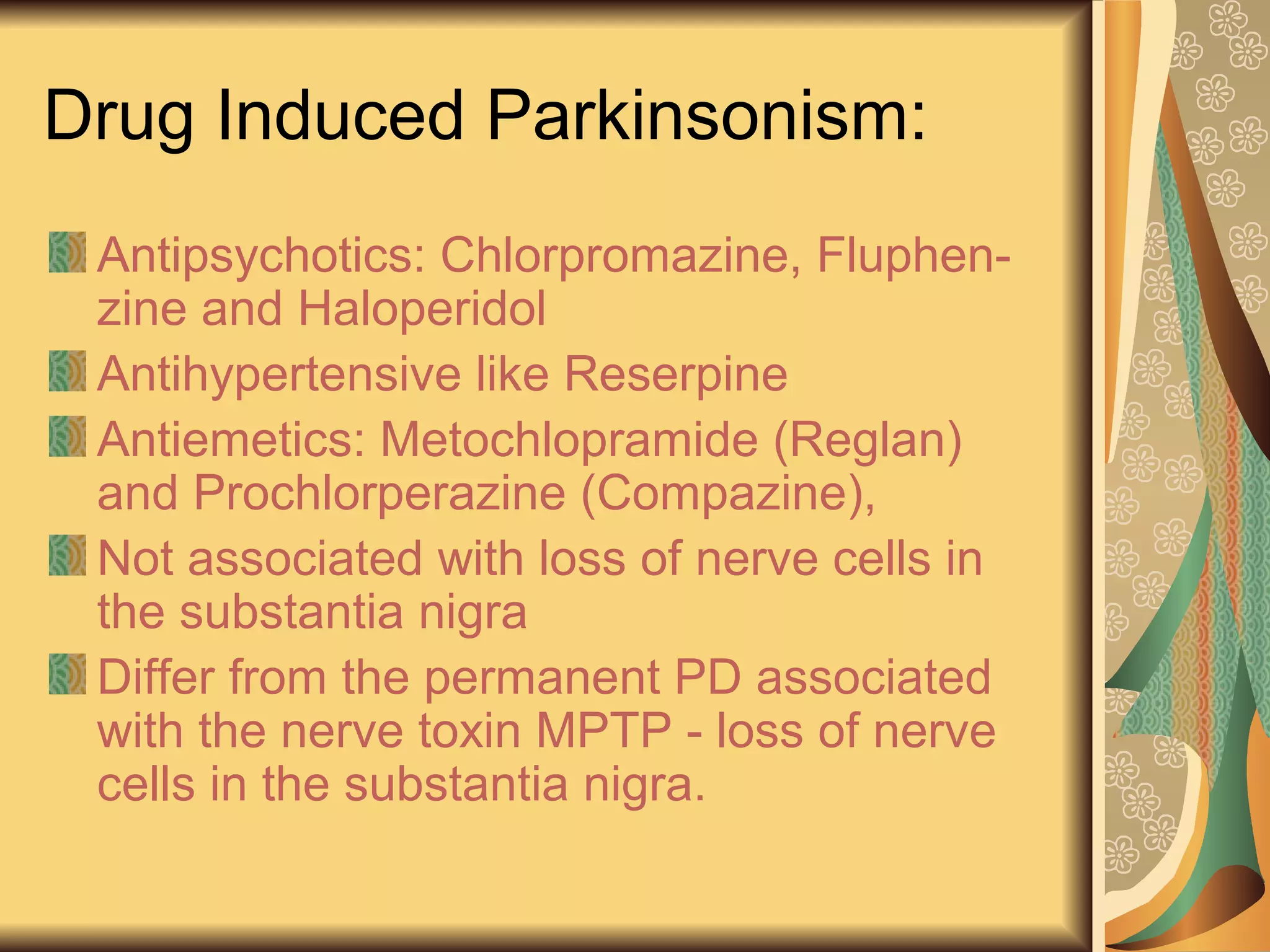 Drug Induced Parkinsonism:
Antipsychotics: Chlorpromazine, Fluphen-
zine and Haloperidol
Antihypertensive like Reserpine
Antiemetics: Metochlopramide (Reglan)
and Prochlorperazine (Compazine),
Not associated with loss of nerve cells in
the substantia nigra
Differ from the permanent PD associated
with the nerve toxin MPTP - loss of nerve
cells in the substantia nigra.
 