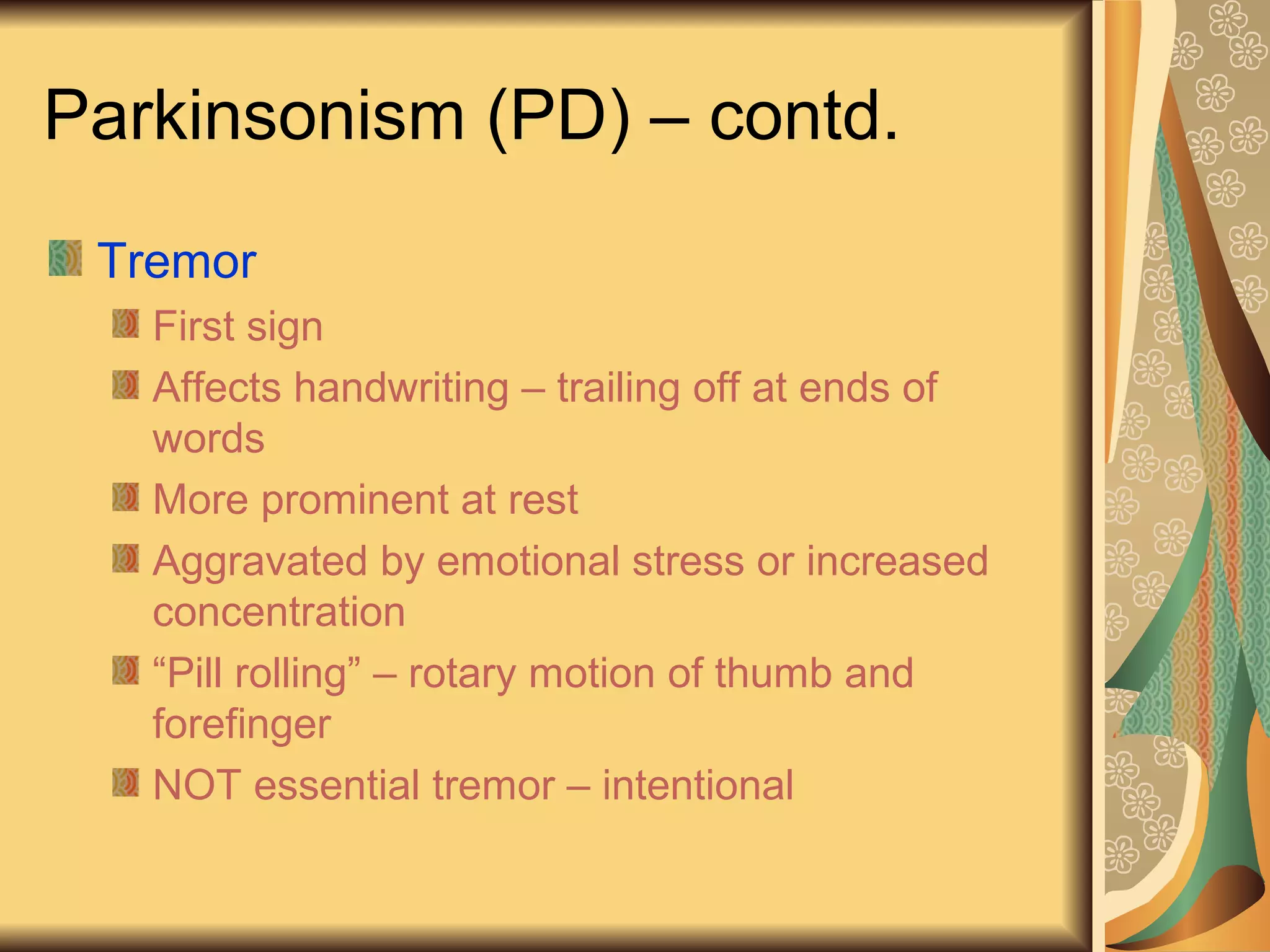 Parkinsonism (PD) – contd.
Tremor
First sign
Affects handwriting – trailing off at ends of
words
More prominent at rest
Aggravated by emotional stress or increased
concentration
“Pill rolling” – rotary motion of thumb and
forefinger
NOT essential tremor – intentional
 