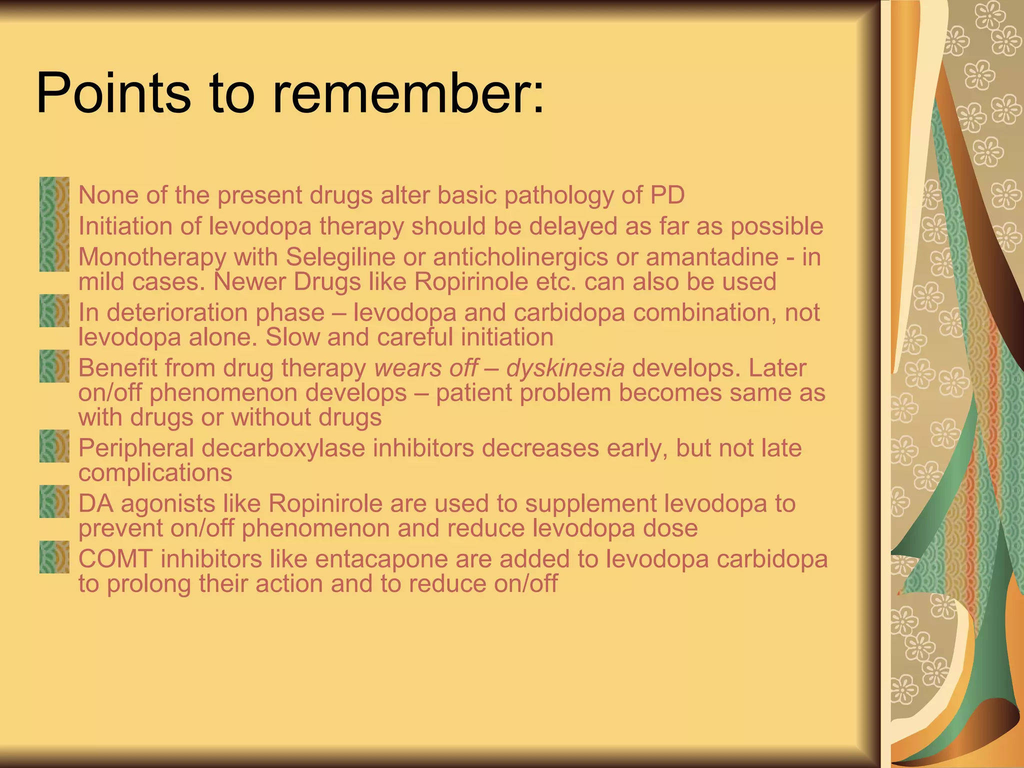 Points to remember:
None of the present drugs alter basic pathology of PD
Initiation of levodopa therapy should be delayed as far as possible
Monotherapy with Selegiline or anticholinergics or amantadine - in
mild cases. Newer Drugs like Ropirinole etc. can also be used
In deterioration phase – levodopa and carbidopa combination, not
levodopa alone. Slow and careful initiation
Benefit from drug therapy wears off – dyskinesia develops. Later
on/off phenomenon develops – patient problem becomes same as
with drugs or without drugs
Peripheral decarboxylase inhibitors decreases early, but not late
complications
DA agonists like Ropinirole are used to supplement levodopa to
prevent on/off phenomenon and reduce levodopa dose
COMT inhibitors like entacapone are added to levodopa carbidopa
to prolong their action and to reduce on/off
 