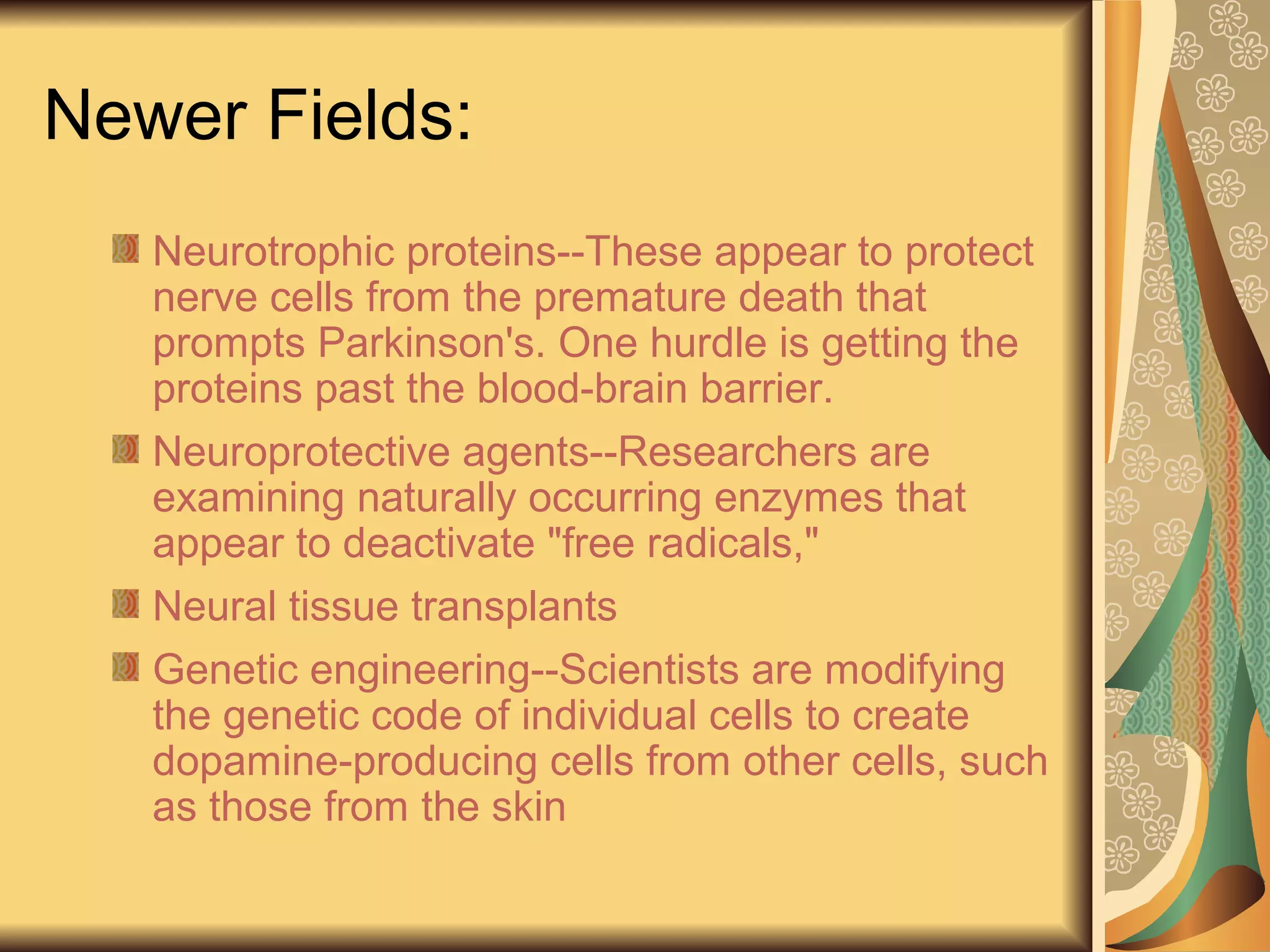 Newer Fields:
Neurotrophic proteins--These appear to protect
nerve cells from the premature death that
prompts Parkinson's. One hurdle is getting the
proteins past the blood-brain barrier.
Neuroprotective agents--Researchers are
examining naturally occurring enzymes that
appear to deactivate "free radicals,"
Neural tissue transplants
Genetic engineering--Scientists are modifying
the genetic code of individual cells to create
dopamine-producing cells from other cells, such
as those from the skin
 