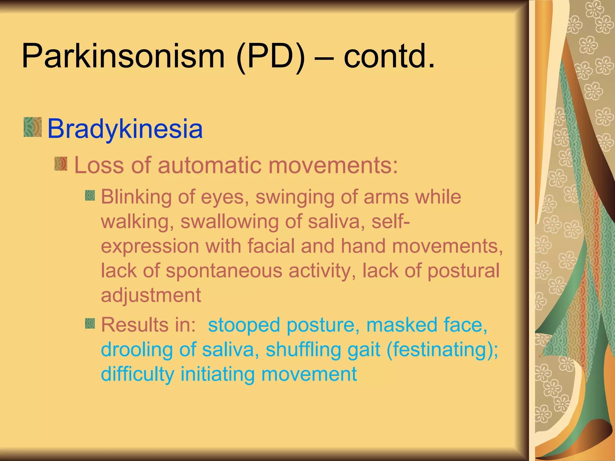 Parkinsonism (PD) – contd.
Bradykinesia
Loss of automatic movements:
Blinking of eyes, swinging of arms while
walking, swallowing of saliva, self-
expression with facial and hand movements,
lack of spontaneous activity, lack of postural
adjustment
Results in: stooped posture, masked face,
drooling of saliva, shuffling gait (festinating);
difficulty initiating movement
 