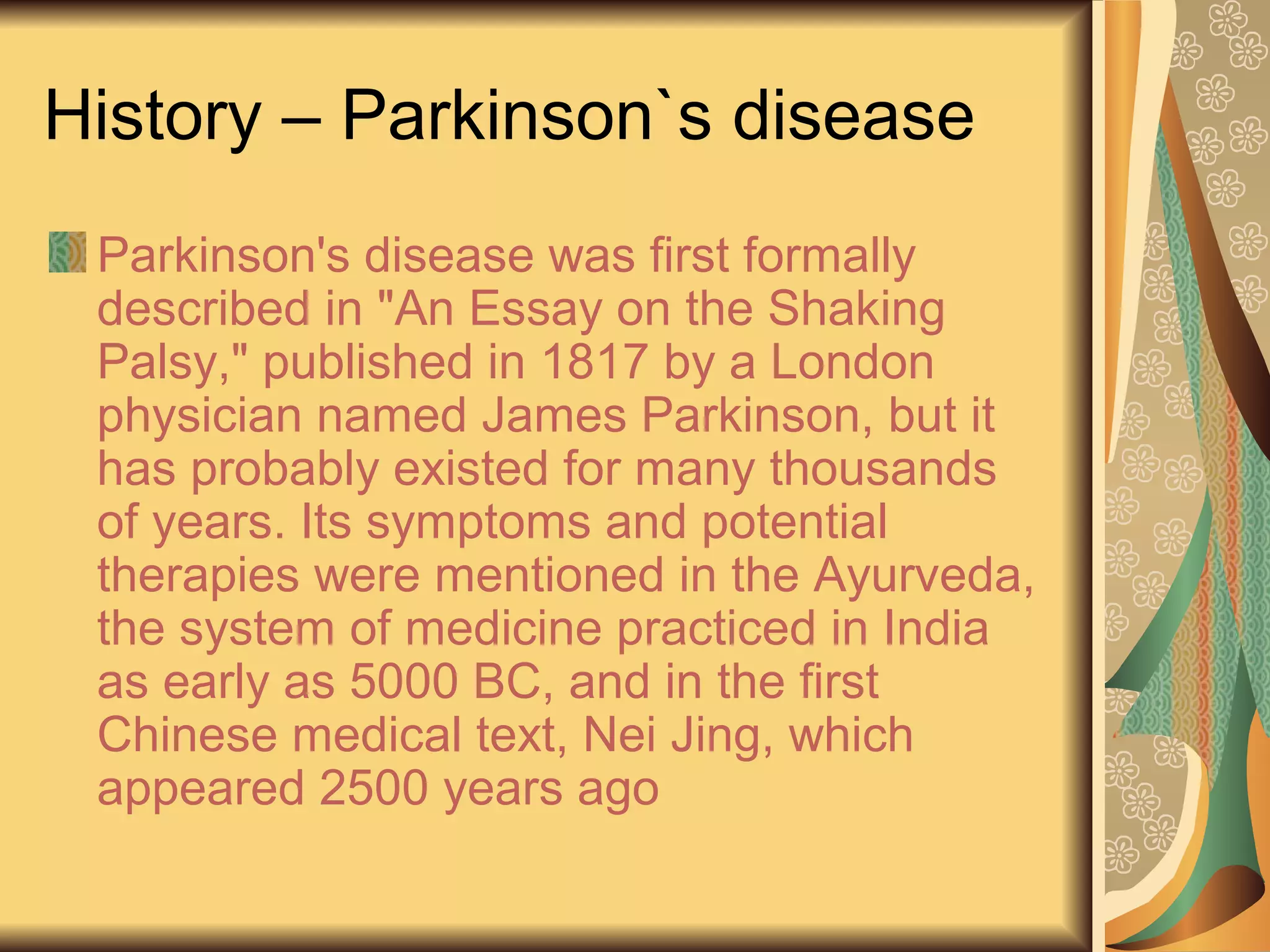 History – Parkinson`s disease
Parkinson's disease was first formally
described in "An Essay on the Shaking
Palsy," published in 1817 by a London
physician named James Parkinson, but it
has probably existed for many thousands
of years. Its symptoms and potential
therapies were mentioned in the Ayurveda,
the system of medicine practiced in India
as early as 5000 BC, and in the first
Chinese medical text, Nei Jing, which
appeared 2500 years ago
 