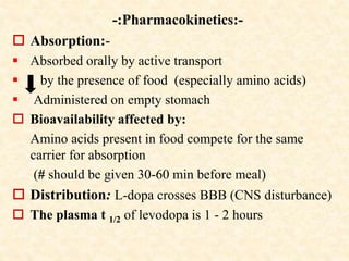 -:Pharmacokinetics:-
 Absorption:-
 Absorbed orally by active transport
 by the presence of food (especially amino acids)
 Administered on empty stomach
 Bioavailability affected by:
Amino acids present in food compete for the same
carrier for absorption
(# should be given 30-60 min before meal)
 Distribution: L-dopa crosses BBB (CNS disturbance)
 The plasma t 1/2 of levodopa is 1 - 2 hours
 