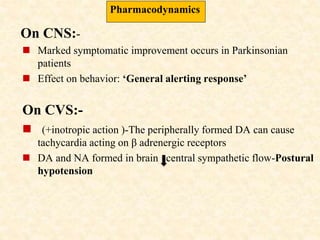 On CNS:-
 Marked symptomatic improvement occurs in Parkinsonian
patients
 Effect on behavior: ‘General alerting response’
On CVS:-
 (+inotropic action )-The peripherally formed DA can cause
tachycardia acting on β adrenergic receptors
 DA and NA formed in brain central sympathetic flow-Postural
hypotension
Pharmacodynamics
 