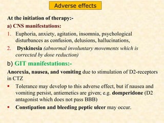 At the initiation of therapy:-
a) CNS manifestations:
1. Euphoria, anxiety, agitation, insomnia, psychological
disturbances as confusion, delusions, hallucinations,
2. Dyskinesia (abnormal involuntary movements which is
corrected by dose reduction)
b) GIT manifestations:-
Anorexia, nausea, and vomiting due to stimulation of D2-receptors
in CTZ
 Tolerance may develop to this adverse effect, but if nausea and
vomiting persist, antiemetics are given; e.g. domperidone (D2
antagonist which does not pass BBB)
 Constipation and bleeding peptic ulcer may occur.
Adverse effects
 