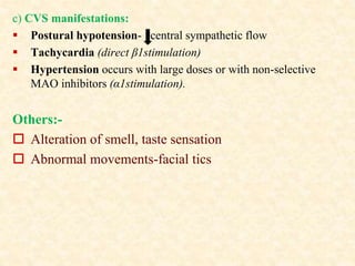 c) CVS manifestations:
 Postural hypotension- central sympathetic flow
 Tachycardia (direct β1stimulation)
 Hypertension occurs with large doses or with non-selective
MAO inhibitors (α1stimulation).
Others:-
 Alteration of smell, taste sensation
 Abnormal movements-facial tics
 