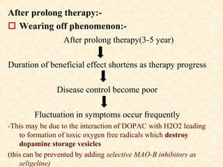 After prolong therapy:-
 Wearing off phenomenon:-
After prolong therapy(3-5 year)
Duration of beneficial effect shortens as therapy progress
Disease control become poor
Fluctuation in symptoms occur frequently
-This may be due to the interaction of DOPAC with H2O2 leading
to formation of toxic oxygen free radicals which destroy
dopamine storage vesicles
(this can be prevented by adding selective MAO-B inhibitors as
seligeline)
 