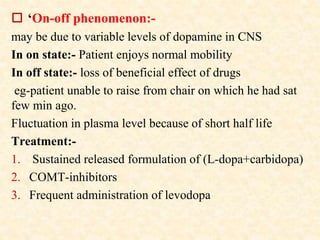  ‘On-off phenomenon:-
may be due to variable levels of dopamine in CNS
In on state:- Patient enjoys normal mobility
In off state:- loss of beneficial effect of drugs
eg-patient unable to raise from chair on which he had sat
few min ago.
Fluctuation in plasma level because of short half life
Treatment:-
1. Sustained released formulation of (L-dopa+carbidopa)
2. COMT-inhibitors
3. Frequent administration of levodopa
 