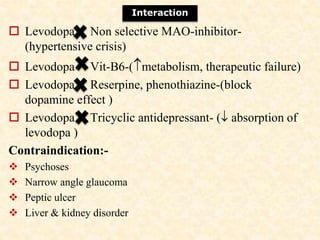  Levodopa Non selective MAO-inhibitor-
(hypertensive crisis)
 Levodopa Vit-B6-(metabolism, therapeutic failure)
 Levodopa Reserpine, phenothiazine-(block
dopamine effect )
 Levodopa Tricyclic antidepressant- ( absorption of
levodopa )
Contraindication:-
 Psychoses
 Narrow angle glaucoma
 Peptic ulcer
 Liver & kidney disorder
Interaction
 