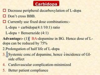  Decrease peripheral decarboxylation of L-dopa
 Don’t cross BBB.
 Currently use fixed dose combinations:-
L-dopa + carbidopa(4:1/10:1) ratio
L-dopa + Benserazide (4:1)
Advantage:- (1) BA-dopamine in BG. Hence dose of L-
dopa can be reduced by 75%
2.Prolongation of half life of L-dopa
3. Systemic conc.of dopamine, hence incidence of GI-
side effect
4. Cardiovascular complication-minimized
5. Better patient compliance
Carbidopa
 