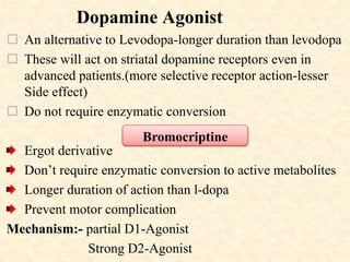 Dopamine Agonist
 An alternative to Levodopa-longer duration than levodopa
 These will act on striatal dopamine receptors even in
advanced patients.(more selective receptor action-lesser
Side effect)
 Do not require enzymatic conversion
Ergot derivative
Don’t require enzymatic conversion to active metabolites
Longer duration of action than l-dopa
Prevent motor complication
Mechanism:- partial D1-Agonist
Strong D2-Agonist
Bromocriptine
 
