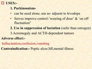  USES:-
1. Parkinsonism-
• can be used alone, use as- adjuent to levodopa
• Serves improve control-’wearing of dose’ & ‘on off
fluctuation’
2. Use in suppression of lactation (safer than estrogen)
3.Acromegaly and ACTH-dependent tumors
Adverse effect:-
hallucination,confusion,vomiting
Contraindication:- Peptic ulcer,MI,mental illness
 