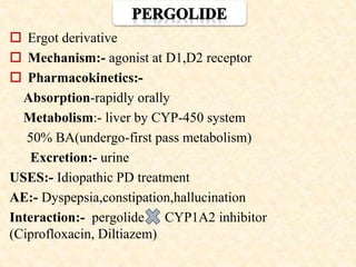  Ergot derivative
 Mechanism:- agonist at D1,D2 receptor
 Pharmacokinetics:-
Absorption-rapidly orally
Metabolism:- liver by CYP-450 system
50% BA(undergo-first pass metabolism)
Excretion:- urine
USES:- Idiopathic PD treatment
AE:- Dyspepsia,constipation,hallucination
Interaction:- pergolide CYP1A2 inhibitor
(Ciprofloxacin, Diltiazem)
 