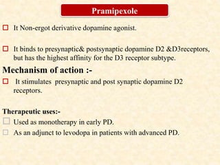  It Non-ergot derivative dopamine agonist.
 It binds to presynaptic& postsynaptic dopamine D2 &D3receptors,
but has the highest affinity for the D3 receptor subtype.
Mechanism of action :-
 It stimulates presynaptic and post synaptic dopamine D2
receptors.
Therapeutic uses:-
 Used as monotherapy in early PD.
 As an adjunct to levodopa in patients with advanced PD.
Pramipexole
 